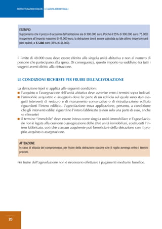 RISTRUTTURAZIONI EDILIZIE: LE AGEVOLAZIONI FISCALI




       ESEMPIO
       Supponiamo che il prezzo di acquisto dell’abitazione sia di 300.000 euro. Poiché il 25% di 300.000 euro (75.000)
       è superiore all’importo massimo di 48.000 euro, la detrazione dovrà essere calcolata su tale ultimo importo e sarà
       pari, quindi, a 17.280 euro (36% di 48.000).



     Il limite di 48.000 euro deve essere riferito alla singola unità abitativa e non al numero di
     persone che partecipano alla spesa. Di conseguenza, questo importo va suddiviso tra tutti i
     soggetti aventi diritto alla detrazione.


     LE CONDIZIONI RICHIESTE PER FRUIRE DELL’AGEVOLAZIONE

     La detrazione Irpef si applica alle seguenti condizioni:
     ■ l’acquisto o l’assegnazione dell’unità abitativa deve avvenire entro i termini sopra indicati
     ■ l’immobile acquistato o assegnato deve far parte di un edificio sul quale sono stati ese-
       guiti interventi di restauro e di risanamento conservativo o di ristrutturazione edilizia
       riguardanti l’intero edificio. L’agevolazione trova applicazione, pertanto, a condizione
       che gli interventi edilizi riguardino l’intero fabbricato (e non solo una parte di esso, anche
       se rilevante)
     ■ il termine “immobile” deve essere inteso come singola unità immobiliare e l’agevolazio-
       ne non è legata alla cessione o assegnazione delle altre unità immobiliari, costituenti l’in-
       tero fabbricato, così che ciascun acquirente può beneficiare della detrazione con il pro-
       prio acquisto o assegnazione.


       ATTENZIONE
       In caso di stipula del compromesso, per fruire della detrazione occorre che il rogito avvenga entro i termini
       previsti.


     Per fruire dell’agevolazione non è necessario effettuare i pagamenti mediante bonifico.




20
 