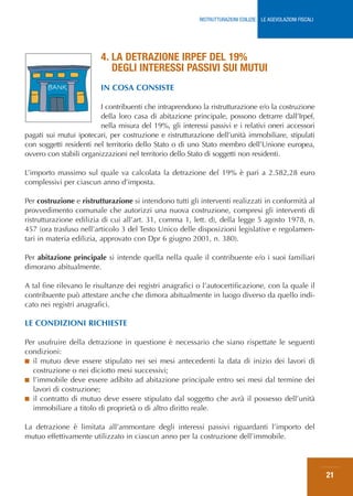 RISTRUTTURAZIONI EDILIZIE: LE AGEVOLAZIONI FISCALI




                         4. LA DETRAZIONE IRPEF DEL 19%
                            DEGLI INTERESSI PASSIVI SUI MUTUI
                         IN COSA CONSISTE

                         I contribuenti che intraprendono la ristrutturazione e/o la costruzione
                         della loro casa di abitazione principale, possono detrarre dall’Irpef,
                         nella misura del 19%, gli interessi passivi e i relativi oneri accessori
pagati sui mutui ipotecari, per costruzione e ristrutturazione dell’unità immobiliare, stipulati
con soggetti residenti nel territorio dello Stato o di uno Stato membro dell’Unione europea,
ovvero con stabili organizzazioni nel territorio dello Stato di soggetti non residenti.

L’importo massimo sul quale va calcolata la detrazione del 19% è pari a 2.582,28 euro
complessivi per ciascun anno d’imposta.

Per costruzione e ristrutturazione si intendono tutti gli interventi realizzati in conformità al
provvedimento comunale che autorizzi una nuova costruzione, compresi gli interventi di
ristrutturazione edilizia di cui all’art. 31, comma 1, lett. d), della legge 5 agosto 1978, n.
457 (ora trasfuso nell’articolo 3 del Testo Unico delle disposizioni legislative e regolamen-
tari in materia edilizia, approvato con Dpr 6 giugno 2001, n. 380).

Per abitazione principale si intende quella nella quale il contribuente e/o i suoi familiari
dimorano abitualmente.

A tal fine rilevano le risultanze dei registri anagrafici o l’autocertificazione, con la quale il
contribuente può attestare anche che dimora abitualmente in luogo diverso da quello indi-
cato nei registri anagrafici.

LE CONDIZIONI RICHIESTE

Per usufruire della detrazione in questione è necessario che siano rispettate le seguenti
condizioni:
■ il mutuo deve essere stipulato nei sei mesi antecedenti la data di inizio dei lavori di
  costruzione o nei diciotto mesi successivi;
■ l’immobile deve essere adibito ad abitazione principale entro sei mesi dal termine dei
  lavori di costruzione;
■ il contratto di mutuo deve essere stipulato dal soggetto che avrà il possesso dell’unità
  immobiliare a titolo di proprietà o di altro diritto reale.

La detrazione è limitata all’ammontare degli interessi passivi riguardanti l’importo del
mutuo effettivamente utilizzato in ciascun anno per la costruzione dell’immobile.




                                                                                                               21
 