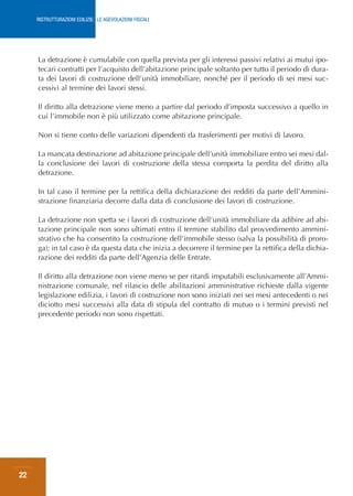 RISTRUTTURAZIONI EDILIZIE: LE AGEVOLAZIONI FISCALI




     La detrazione è cumulabile con quella prevista per gli interessi passivi relativi ai mutui ipo-
     tecari contratti per l’acquisto dell’abitazione principale soltanto per tutto il periodo di dura-
     ta dei lavori di costruzione dell’unità immobiliare, nonché per il periodo di sei mesi suc-
     cessivi al termine dei lavori stessi.

     Il diritto alla detrazione viene meno a partire dal periodo d’imposta successivo a quello in
     cui l’immobile non è più utilizzato come abitazione principale.

     Non si tiene conto delle variazioni dipendenti da trasferimenti per motivi di lavoro.

     La mancata destinazione ad abitazione principale dell’unità immobiliare entro sei mesi dal-
     la conclusione dei lavori di costruzione della stessa comporta la perdita del diritto alla
     detrazione.

     In tal caso il termine per la rettifica della dichiarazione dei redditi da parte dell’Ammini-
     strazione finanziaria decorre dalla data di conclusione dei lavori di costruzione.

     La detrazione non spetta se i lavori di costruzione dell’unità immobiliare da adibire ad abi-
     tazione principale non sono ultimati entro il termine stabilito dal provvedimento ammini-
     strativo che ha consentito la costruzione dell’immobile stesso (salva la possibilità di proro-
     ga); in tal caso è da questa data che inizia a decorrere il termine per la rettifica della dichia-
     razione dei redditi da parte dell’Agenzia delle Entrate.

     Il diritto alla detrazione non viene meno se per ritardi imputabili esclusivamente all’Ammi-
     nistrazione comunale, nel rilascio delle abilitazioni amministrative richieste dalla vigente
     legislazione edilizia, i lavori di costruzione non sono iniziati nei sei mesi antecedenti o nei
     diciotto mesi successivi alla data di stipula del contratto di mutuo o i termini previsti nel
     precedente periodo non sono rispettati.




22
 