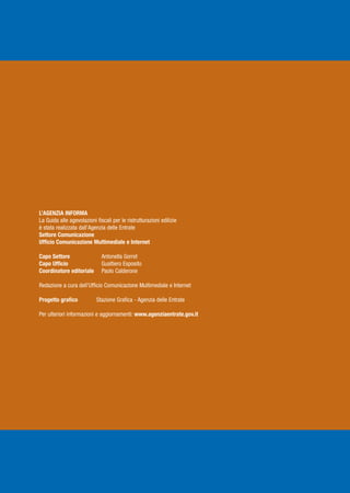 L’AGENZIA INFORMA
La Guida alle agevolazioni fiscali per le ristrutturazioni edilizie
è stata realizzata dall’Agenzia delle Entrate
Settore Comunicazione
Ufficio Comunicazione Multimediale e Internet

Capo Settore                  Antonella Gorret
Capo Ufficio                  Gualtiero Esposito
Coordinatore editoriale       Paolo Calderone

Redazione a cura dell’Ufficio Comunicazione Multimediale e Internet

Progetto grafico           Stazione Grafica - Agenzia delle Entrate

Per ulteriori informazioni e aggiornamenti: www.agenziaentrate.gov.it
 