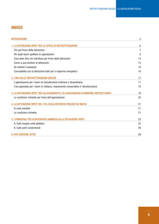 RISTRUTTURAZIONI EDILIZIE: LE AGEVOLAZIONI FISCALI




INDICE

INTRODUZIONE                                                                                                                   5

1. LA DETRAZIONE IRPEF PER LE SPESE DI RISTRUTTURAZIONE                                                                        6
  Chi può fruire della detrazione                                                                                              7
  Per quali lavori spettano le agevolazioni                                                                                    8
  Cosa deve fare chi ristruttura per fruire della detrazione                                                                  13
  Come si può perdere la detrazione                                                                                           15
  Se cambia il possesso                                                                                                       16
  Cumulabilità con la detrazione Irpef per il risparmio energetico                                                            16

2. L’IVA SULLE RISTRUTTURAZIONI EDILIZIE                                                                                      17
  L’agevolazione per i lavori di manutenzione ordinaria e straordinaria                                                       17
  L’Iva agevolata per i lavori di restauro, risanamento conservativo e ristrutturazione                                       18

3. LA DETRAZIONE IRPEF PER GLI ACQUIRENTI E GLI ASSEGNATARI DI IMMOBILI RISTRUTTURATI                                         19
  Le condizioni richieste per fruire dell’agevolazione                                                                        20

4. LA DETRAZIONE IRPEF DEL 19% DEGLI INTERESSI PASSIVI SUI MUTUI                                                              21
  In cosa consiste                                                                                                            21
  Le condizioni richieste                                                                                                     21

5. I PRINCIPALI TIPI DI INTERVENTI AMMESSI ALLA DETRAZIONE IRPEF                                                              23
  A. Sulle singole unità abitative                                                                                            23
  B. Sulle parti condominiali                                                                                                 26

6. PER SAPERNE DI PIÙ                                                                                                         29




                                                                                                                                    3
 