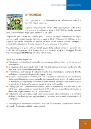 RISTRUTTURAZIONI EDILIZIE: LE AGEVOLAZIONI FISCALI




                       INTRODUZIONE
                       Dal 1° gennaio 2012, la detrazione fiscale sulle ristrutturazioni edi-
                       lizie non ha più scadenza.

                        L’agevolazione, introdotta fin dal 1998 e prorogata più volte, è stata
                        resa permanente dal decreto legge n. 201/2011 (art. 4) che ha previ-
sto il suo inserimento tra gli oneri detraibili ai fini Irpef.

Negli ultimi anni la normativa che disciplina la materia è stata più volte modificata. La più
recente novità è stata introdotta dal decreto legge n. 83 del 22 giugno 2012 (Misure urgen-
ti per la crescita del Paese) che ha elevato, anche se per un limitato periodo di tempo, la
misura della detrazione e il limite massimo di spesa ammessa al beneficio.

In particolare, per le spese sostenute dal 26 giugno 2012 (data di entrata in vigore del cita-
to decreto) al 30 giugno 2013, la detrazione Irpef aumenta al 50% e raddoppia il limite
massimo di spesa (96.000 euro per unità immobiliare).


Tra le altre novità si segnalano:
■ l’abolizione dell’obbligo di invio della comunicazione di inizio lavori al Centro operati-
   vo di Pescara
■ la riduzione della percentuale (dal 10 al 4%) della ritenuta d’acconto sui bonifici che
   banche e Poste hanno l’obbligo di operare
■ l’eliminazione dell’obbligo di indicare il costo della manodopera, in maniera distinta,
   nella fattura emessa dall’impresa che esegue i lavori
■ la facoltà riconosciuta al venditore, nel caso in cui l’unità immobiliare sulla quale sono
   stati eseguiti i lavori sia ceduta prima che sia trascorso l’intero periodo di godimento del-
   la detrazione, di scegliere se continuare a usufruire delle detrazioni non ancora utilizza-
   te o trasferire il diritto all’acquirente (persona fisica) dell’immobile
■ l’obbligo per tutti i contribuenti di ripartire l’importo detraibile in 10 quote annuali; dal
   2012 non è più prevista per i contribuenti di 75 e 80 anni la possibilità di ripartire la
   detrazione, rispettivamente, in 5 o 3 quote annuali
■ l’estensione dell’agevolazione agli interventi necessari alla ricostruzione o al ripristino
   dell’immobile danneggiato a seguito di eventi calamitosi, se è stato dichiarato lo stato di
   emergenza.

La presente guida intende fornire le indicazioni utili per richiedere correttamente il benefi-
cio fiscale, illustrando modalità e adempimenti.




                                                                                                              5
 