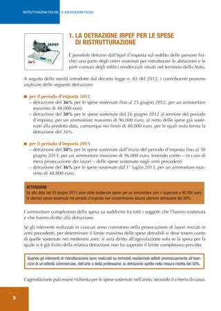 RISTRUTTURAZIONI EDILIZIE: LE AGEVOLAZIONI FISCALI




                                    1. LA DETRAZIONE IRPEF PER LE SPESE
                                       DI RISTRUTTURAZIONE
                                    È possibile detrarre dall’Irpef (l’imposta sul reddito delle persone fisi-
                                    che) una parte degli oneri sostenuti per ristrutturare le abitazioni e le
                                    parti comuni degli edifici residenziali situati nel territorio dello Stato.

    A seguito delle novità introdotte dal decreto legge n. 83 del 2012, i contribuenti possono
    usufruire delle seguenti detrazioni:

    ■    per il periodo d’imposta 2012
         – detrazione del 36% per le spese sostenute fino al 25 giugno 2012, per un ammontare
           massimo di 48.000 euro
         – detrazione del 50% per le spese sostenute dal 26 giugno 2012 al termine del periodo
           d’imposta, per un ammontare massimo di 96.000 euro, al netto delle spese già soste-
           nute alla predetta data, comunque nei limiti di 48.000 euro, per le quali resta ferma la
           detrazione del 36%

    ■    per il periodo d’imposta 2013
         – detrazione del 50% per le spese sostenute dall’inizio del periodo d’imposta fino al 30
           giugno 2013, per un ammontare massimo di 96.000 euro, tenendo conto – in caso di
           mera prosecuzione dei lavori – delle spese sostenute negli anni precedenti
         – detrazione del 36% per le spese sostenute dal 1° luglio 2013, per un ammontare mas-
           simo di 48.000 euro.


      ATTENZIONE
      Se alla data del 30 giugno 2013 sono state sostenute spese per un ammontare pari o superiore a 48.000 euro,
      le ulteriori spese sostenute nel periodo d’imposta non consentiranno alcuna ulteriore detrazione del 36%.


    L’ammontare complessivo della spesa va suddiviso fra tutti i soggetti che l’hanno sostenuta
    e che hanno diritto alla detrazione.

    Se gli interventi realizzati in ciascun anno consistono nella prosecuzione di lavori iniziati in
    anni precedenti, per determinare il limite massimo delle spese detraibili si deve tenere conto
    di quelle sostenute nei medesimi anni: si avrà diritto all’agevolazione solo se la spesa per la
    quale si è già fruito della relativa detrazione non ha superato il limite complessivo previsto.

        Quando gli interventi di ristrutturazione sono realizzati su immobili residenziali adibiti promiscuamente all’eser-
        cizio di un’attività commerciale, dell’arte o della professione, la detrazione spetta nella misura ridotta del 50%.


    L’agevolazione può essere richiesta per le spese sostenute nell’anno, secondo il criterio di cassa.


6
 