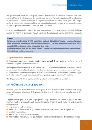 RISTRUTTURAZIONI EDILIZIE: LE AGEVOLAZIONI FISCALI




Per gli interventi effettuati sulle parti comuni dell’edificio, il beneficio compete con riferi-
mento all’anno di effettuazione del bonifico da parte dell’amministrazione del condominio.
In tale ipotesi, la detrazione spetta al singolo condomino nel limite della quota a lui impu-
tabile, a condizione che quest’ultima sia stata effettivamente versata al condominio entro i
termini di presentazione della dichiarazione dei redditi.

Ciascun contribuente ha diritto a detrarre annualmente la quota spettante nei limiti dell’Irpef
dovuta per l’anno in questione. Non è ammesso il rimborso di somme eccedenti l’imposta.

 ESEMPIO
 Se la quota annua detraibile è di 1.200 euro e l’Irpef (trattenuta dal sostituto d’imposta, o comunque da pagare
 con la dichiarazione dei redditi) nell’anno in questione ammonta a 1.000 euro, la parte residua della quota annua
 detraibile (200 euro) non può essere recuperata in alcun modo.
 L’importo eccedente, infatti, non può essere richiesto a rimborso, né può essere conteggiato in diminuzione del-
 l’imposta dovuta per l’anno successivo.


La ripartizione della detrazione
La detrazione deve essere ripartita in dieci quote annuali di pari importo, nell’anno in cui è
sostenuta la spesa e in quelli successivi.

Per le spese effettuate entro il 31 dicembre 2011, i contribuenti di età non inferiore a 75 e 80
anni possono ripartire la detrazione, rispettivamente, in cinque o tre rate annuali di pari impor-
to. È necessario, però, essere proprietari o titolari di altro diritto reale sull’unità abitativa ogget-
to di intervento. Non può beneficiare di tale ripartizione, per esempio, l’inquilino.

Dal 1° gennaio 2012 non è più prevista questa diversa modalità di ripartizione.


CHI PUÒ FRUIRE DELLA DETRAZIONE

Possono usufruire della detrazione sulle spese di ristrutturazione tutti i contribuenti assog-
gettati all’imposta sul reddito delle persone fisiche (Irpef), residenti o meno nel territorio del-
lo Stato.

L’agevolazione spetta non solo ai proprietari degli immobili ma anche ai titolari di diritti
reali/personali di godimento sugli immobili oggetto degli interventi e che ne sostengono le
relative spese:
■ proprietari o nudi proprietari
■ titolari di un diritto reale di godimento (usufrutto, uso, abitazione o superficie)
■ locatari o comodatari
■ soci di cooperative divise e indivise
■ imprenditori individuali, per gli immobili non rientranti fra i beni strumentali o merce



                                                                                                                          7
 