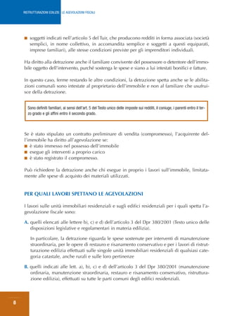 RISTRUTTURAZIONI EDILIZIE: LE AGEVOLAZIONI FISCALI




    ■    soggetti indicati nell’articolo 5 del Tuir, che producono redditi in forma associata (società
         semplici, in nome collettivo, in accomandita semplice e soggetti a questi equiparati,
         imprese familiari), alle stesse condizioni previste per gli imprenditori individuali.

    Ha diritto alla detrazione anche il familiare convivente del possessore o detentore dell’immo-
    bile oggetto dell’intervento, purché sostenga le spese e siano a lui intestati bonifici e fatture.

    In questo caso, ferme restando le altre condizioni, la detrazione spetta anche se le abilita-
    zioni comunali sono intestate al proprietario dell’immobile e non al familiare che usufrui-
    sce della detrazione.


        Sono definiti familiari, ai sensi dell’art. 5 del Testo unico delle imposte sui redditi, il coniuge, i parenti entro il ter-
        zo grado e gli affini entro il secondo grado.



    Se è stato stipulato un contratto preliminare di vendita (compromesso), l’acquirente del-
    l’immobile ha diritto all’agevolazione se:
    ■ è stato immesso nel possesso dell’immobile
    ■ esegue gli interventi a proprio carico
    ■ è stato registrato il compromesso.


    Può richiedere la detrazione anche chi esegue in proprio i lavori sull’immobile, limitata-
    mente alle spese di acquisto dei materiali utilizzati.


    PER QUALI LAVORI SPETTANO LE AGEVOLAZIONI

    I lavori sulle unità immobiliari residenziali e sugli edifici residenziali per i quali spetta l’a-
    gevolazione fiscale sono:

    A. quelli elencati alle lettere b), c) e d) dell’articolo 3 del Dpr 380/2001 (Testo unico delle
       disposizioni legislative e regolamentari in materia edilizia).

         In particolare, la detrazione riguarda le spese sostenute per interventi di manutenzione
         straordinaria, per le opere di restauro e risanamento conservativo e per i lavori di ristrut-
         turazione edilizia effettuati sulle singole unità immobiliari residenziali di qualsiasi cate-
         goria catastale, anche rurali e sulle loro pertinenze

    B. quelli indicati alle lett. a), b), c) e d) dell’articolo 3 del Dpr 380/2001 (manutenzione
       ordinaria, manutenzione straordinaria, restauro e risanamento conservativo, ristruttura-
       zione edilizia), effettuati su tutte le parti comuni degli edifici residenziali.




8
 