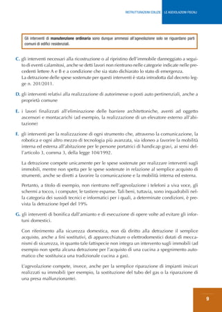 RISTRUTTURAZIONI EDILIZIE: LE AGEVOLAZIONI FISCALI




    Gli interventi di manutenzione ordinaria sono dunque ammessi all’agevolazione solo se riguardano parti
    comuni di edifici residenziali.


C. gli interventi necessari alla ricostruzione o al ripristino dell’immobile danneggiato a segui-
   to di eventi calamitosi, anche se detti lavori non rientrano nelle categorie indicate nelle pre-
   cedenti lettere A e B e a condizione che sia stato dichiarato lo stato di emergenza.
   La detrazione delle spese sostenute per questi interventi è stata introdotta dal decreto leg-
   ge n. 201/2011.

D. gli interventi relativi alla realizzazione di autorimesse o posti auto pertinenziali, anche a
   proprietà comune

E. i lavori finalizzati all’eliminazione delle barriere architettoniche, aventi ad oggetto
   ascensori e montacarichi (ad esempio, la realizzazione di un elevatore esterno all’abi-
   tazione)

F. gli interventi per la realizzazione di ogni strumento che, attraverso la comunicazione, la
   robotica e ogni altro mezzo di tecnologia più avanzata, sia idoneo a favorire la mobilità
   interna ed esterna all’abitazione per le persone portatrici di handicap gravi, ai sensi del-
   l’articolo 3, comma 3, della legge 104/1992.

   La detrazione compete unicamente per le spese sostenute per realizzare interventi sugli
   immobili, mentre non spetta per le spese sostenute in relazione al semplice acquisto di
   strumenti, anche se diretti a favorire la comunicazione e la mobilità interna ed esterna.

   Pertanto, a titolo di esempio, non rientrano nell’agevolazione i telefoni a viva voce, gli
   schermi a tocco, i computer, le tastiere espanse. Tali beni, tuttavia, sono inquadrabili nel-
   la categoria dei sussidi tecnici e informatici per i quali, a determinate condizioni, è pre-
   vista la detrazione Irpef del 19%

G. gli interventi di bonifica dall’amianto e di esecuzione di opere volte ad evitare gli infor-
   tuni domestici.

   Con riferimento alla sicurezza domestica, non dà diritto alla detrazione il semplice
   acquisto, anche a fini sostitutivi, di apparecchiature o elettrodomestici dotati di mecca-
   nismi di sicurezza, in quanto tale fattispecie non integra un intervento sugli immobili (ad
   esempio non spetta alcuna detrazione per l’acquisto di una cucina a spegnimento auto-
   matico che sostituisca una tradizionale cucina a gas).

   L’agevolazione compete, invece, anche per la semplice riparazione di impianti insicuri
   realizzati su immobili (per esempio, la sostituzione del tubo del gas o la riparazione di
   una presa malfunzionante).



                                                                                                                     9
 