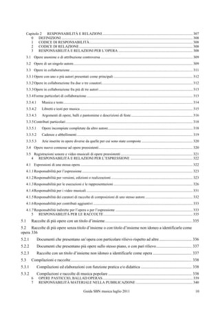 Capitolo 2 RESPONSABILITÀ E RELAZIONI ................................................................................................. 307
         0 DEFINIZIONI ............................................................................................................................................. 308
         1 CODICE DI RESPONSABILITÀ ............................................................................................................... 308
         2 CODICE DI RELAZIONE .......................................................................................................................... 308
         3 RESPONSABILITÀ E RELAZIONI PER L‟OPERA ................................................................................ 308
      3.1 Opere anonime o di attribuzione controversa ................................................................................................... 309
      3.2 Opere di un singolo autore ................................................................................................................................ 309
      3.3 Opere in collaborazione .................................................................................................................................... 311
      3.3.1 Opere con uno o più autori presentati come principali ..................................................................................... 312
      3.3.2 Opere in collaborazione fra due o tre coautori.................................................................................................. 312
      3.3.3 Opere in collaborazione fra più di tre autori ..................................................................................................... 313
      3.3.4 Forme particolari di collaborazione .................................................................................................................. 313
      3.3.4.1        Musica e testo ........................................................................................................................................... 314
      3.3.4.2        Libretti e testi per musica ......................................................................................................................... 315
      3.3.4.3        Argomenti di opere, balli e pantomime e descrizioni di feste .................................................................. 316
      3.3.5 Contributi particolari ........................................................................................................................................ 318
      3.3.5.1        Opere incompiute completate da altro autore ........................................................................................... 318
      3.3.5.2        Cadenze e abbellimenti ............................................................................................................................ 319
      3.3.5.3        Arie inserite in opere diverse da quelle per cui sono state composte ....................................................... 320
      3.4 Opere nuove connesse ad opere preesistenti ..................................................................................................... 320
      3.5 Registrazioni sonore e video musicali di opere preesistenti ............................................................................. 321
         4 RESPONSABILITÀ E RELAZIONI PER L‟ESPRESSIONE ................................................................... 322
      4.1 Espressioni di una stessa opera ......................................................................................................................... 322
      4.1.1 Responsabilità per l‟espressione ....................................................................................................................... 323
      4.1.2 Responsabilità per versioni, edizioni o realizzazioni ........................................................................................ 323
      4.1.3 Responsabilità per le esecuzioni e le rappresentazioni ..................................................................................... 326
      4.1.4 Responsabilità per i video musicali .................................................................................................................. 331
      4.1.5 Responsabilità dei curatori di raccolte di composizioni di uno stesso autore ................................................... 332
      4.1.6 Responsabilità per contributi aggiuntivi ........................................................................................................... 333
      4.1.7 Responsabilità indirette per l‟opera o per l‟espressione ................................................................................... 333
          5 RESPONSABILITÀ PER LE RACCOLTE ................................................................................................ 335
5.1        Raccolte di più opere con un titolo d‟insieme ..................................................................................... 335
5.2 Raccolte di più opere senza titolo d‟insieme o con titolo d‟insieme non idoneo a identificarle come
opera 336
5.2.1           Documenti che presentano un‟opera con particolare rilievo rispetto ad altre ................................ 336
5.2.2           Documenti che presentano più opere sullo stesso piano, o con pari rilievo ................................... 337
5.2.3           Raccolte con un titolo d‟insieme non idoneo a identificarle come opera ...................................... 337
5.3        Compilazioni e raccolte....................................................................................................................... 338
5.3.1           Compilazioni ed elaborazioni con funzione pratica e/o didattica .................................................. 338
5.3.2           Compilazioni e raccolte di musica popolare .................................................................................. 338
           6      OPERE PASTICCIO, BALLAD OPERAS ................................................................................................. 339
           7      RESPONSABILITÀ MATERIALE NELLA PUBBLICAZIONE ............................................................. 340

                                                              Guida SBN musica luglio 2011                                                                                     10
 
