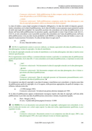 DESCRIZIONE                                                      PUBBLICAZIONI MONOGRAFICHE
                                          AREA DELLA PUBBLICAZIONE, PRODUZIONE E DISTRIBUZIONE



                Commento redazionale: Sulla pubblicazione la data compare anche come data di pubblica-
                zione del periodico a cui il DVD-Video è allegato.
                , ©2010
                Commento redazionale: Sulla pubblicazione compaiono anche due date phonogram e una
                data di copyright precedenti, relative ai detentori dei diritti originari.
Le date di timbro a secco degli esemplari di deposito obbligatorio e le date dei timbri di deposito general-
mente coincidono con la data di pubblicazione, ma le date di timbro a secco possono essere posteriori anche
di molti anni negli altri esemplari. Se è possibile accertare che coincidono con la data di pubblicazione si in-
dicano nell‟area della pubblicazione tra parentesi quadre, specificando in nota il tipo di data (vedi REICAT,
4.4.4.3), se non coincidono o non è possibile accertare che coincidono con l‟anno di pubblicazione, nell‟area
della pubblicazione si da una data incerta probabile (vedi M4D4) e si riporta la data del timbro a secco o di
deposito in precisazione d‟inventario. Il codice di tipo data è in ogni caso F.
        es.     , [1870]
                In nota: Data del timbro a secco

    [S] Per le registrazioni sonore si possono indicare, se ritenute equivalenti alla data di pubblicazione, la
data phonogram, la data di copyright, o la data di manifattura.
Se la data di copyright coincide con la data di manifattura o con la data phonogram, tale data si riporta senza
ulteriori specificazioni.
Per le registrazioni sonore diffuse o commercializzate insieme a periodici si considera data di pubblicazione
quella del periodico. Se le date  o © non coincidono con la data di pubblicazione, si riportano in nota (vedi
M6D).
        es.     , 1997
                Commento redazionale: Nel documento la data di copyright coincide con la data phonogram.
                , 1995
                Commento redazionale: Nel documento compare solo una data phonogram, che si ritiene e-
                quivalente alla data di pubblicazione.
                , ©2000
                Commento redazionale: Data di copyright presente nel documento presumibilmente corri-
                spondente alla data di pubblicazione. 
Se compaiono una data di copyright e una data di stampa o manifattura non coincidenti, si riporta come data
di pubblicazione quella di copyright e la si fa seguire, nella posizione appropriata, da quella di stampa o ma-
nifattura, indicata come tale.
        es.     , ©1980 (stampa 1983)
                Commento redazionale: Si tratta di una prima edizione stampata nel 1983.
Se la data di pubblicazione appare evidentemente incongrua rispetto alla data di copyright, nell‟area della
pubblicazione si può dare una data di pubblicazione conosciuta o stimata, tra parentesi quadre.
        es.     Paris : Heugel, [198.?],
                In nota: A piede della prima pagina di musica: ©1898

    [S] M4D2.1 Se in un documento sono presenti date di copyright e phonogram non coincidenti, si tra-
scrive la data più recente con i criteri sopra esposti. La data non scelta, opportunamente qualificata, si può
segnalare in nota.
        es.     , ©2001
                Commento redazionale: Documento sonoro in cui compaiono una data di copyr. 2001 e una
                data phonogram 1995, che si può indicare in nota se ritenuto opportuno.



                                       Guida SBN musica luglio 2011                                         100
 