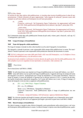 DESCRIZIONE                                                            PUBBLICAZIONI MONOGRAFICHE
                                                AREA DELLA PUBBLICAZIONE, PRODUZIONE E DISTRIBUZIONE



 [L] Per i libretti
In assenza di altre date relative alla pubblicazione, si considera data incerta di pubblicazione la data di rap-
presentazione. I libretti riferentisi ad opere rappresentate “nella stagione di carnevale” possono essere stati
stampati sia nell‟anno indicato sul frontespizio sia nell‟anno precedente.
        es.      , [1836]
                 Commento redazionale: Sul frontespizio figura l‟indicazione: da rappresentarsi nell‟estate
                 del 1836. Nelle qualificazioni bibliografiche dovrà indicarsi: tipo data F; prima data 1836.
                 , [1835-1836]
                 Commento redazionale: Sul frontespizio figura l‟indicazione: da rappresentarsi nel Carneva-
                 le del 1836. Nelle qualificazioni bibliografiche dovrà indicarsi: tipo data F; prima data 1835;
                 seconda data 1836. 
Per il trattamento della data nelle pubblicazioni formate da più unità, volumi, parti o fascicoli, vedi cap. 4.2
“Catalogazione a più livelli”.

M4E     Luogo di stampa o di manifattura

M4F     Nome del tipografo o della manifattura
Per luogo di stampa si intende la città o altra località in cui ha sede il tipografo o la manifattura.
Per tipografo si intende la persona o ente responsabile della stampa della pubblicazione in esame. Per mani-
fattura s‟intende la persona o ente responsabile della produzione materiale del documento in esame.

     [A] Se le indicazioni sono tratte dalle parti finali o dal verso del frontespizio, o se il colophon si trova
all‟interno della pubblicazione, se ne dà notizia in nota.
In presenza di più colophon si utilizzano le notizie desunte da quello posto alla fine della pubblicazione. Gli
altri colophon si possono segnalare in nota riportando, se necessario, i dati contenuti. 

M4E1
         Trascrizione
M4F1
Per la trascrizione vedi M4A1 e M4B1.

M4E2 Se nella descrizione sono riportati sia il luogo di pubblicazione sia il nome dell‟editore, o se si dà il
M4F2 nome dell‟editore ma non quello del luogo di pubblicazione, l‟aggiunta del luogo di stampa del nome
del tipografo è facoltativa. Analogamente per il luogo di manifattura e il nome della manifattura. Tuttavia il
luogo di stampa e il nome del tipografo si riportano per le edizioni anteriori al 1831 e, a partire da tale data,
per quelle di particolare importanza tipografica. Se il nome dell‟editore non è noto, il luogo di stampa e il
nome del tipografo si devono dare se appaiono nella pubblicazione.
        es.      [S.l. : s.n.], 1986 (Tokyo : Nippon Columbia)
                 [S.l. : s.n., 19..] (Milano)
                 Roma : [s.n.], 1984 (Roma : Tipografia La Moderna)
                 Commento redazionale: Nella pubblicazione figura il luogo di pubblicazione ma non
                 l‟editore.
                 In Venetia : stampa del Gardano, 1625 ([Venezia] : appresso Bartholomeo Magni)
M4E3 Se si devono riportare più luoghi di stampa e più nomi di tipografi, essi si dannonello stesso modo
M4F3 adottato per gli altri casi in cui appaiono più luoghi o più nomi in quest‟area (vedi M4A e M4B).

M4G Data di stampa o di manifattura
Per data di stampa si intende la data riferita al tipografo, posta generalmente nella sottoscrizione o nel verso
del frontespizio della pubblicazione in esame. La data di stampa si riporta come data di pubblicazione, qualo-

                                          Guida SBN musica luglio 2011                                        102
 