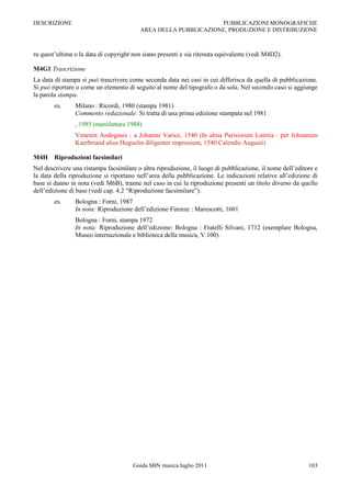 DESCRIZIONE                                                     PUBBLICAZIONI MONOGRAFICHE
                                         AREA DELLA PUBBLICAZIONE, PRODUZIONE E DISTRIBUZIONE



ra quest‟ultima o la data di copyright non siano presenti e sia ritenuta equivalente (vedi M4D2).

M4G1 Trascrizione
La data di stampa si può trascrivere come seconda data nei casi in cui differisca da quella di pubblicazione.
Si può riportare o come un elemento di seguito al nome del tipografo o da sola. Nel secondo caso si aggiunge
la parola stampa.
        es.     Milano : Ricordi, 1980 (stampa 1981)
                Commento redazionale: Si tratta di una prima edizione stampata nel 1981
                , 1985 (manifattura 1988)
                Veneunt Andegauis : a Johanne Varice, 1540 (In alma Parisiorum Lutetia : per Johannem
                Kaerbriand alius Huguelin diligenter impressum, 1540 Calendis Augusti)

M4H Riproduzioni facsimilari
Nel descrivere una ristampa facsimilare o altra riproduzione, il luogo di pubblicazione, il nome dell‟editore e
la data della riproduzione si riportano nell‟area della pubblicazione. Le indicazioni relative all‟edizione di
base si danno in nota (vedi M6B), tranne nel caso in cui la riproduzione presenti un titolo diverso da quello
dell‟edizione di base (vedi cap. 4.2 “Riproduzione facsimilare”).
        es.     Bologna : Forni, 1987
                In nota: Riproduzione dell‟edizione Firenze : Marescotti, 1601
                Bologna : Forni, stampa 1972
                In nota: Riproduzione dell‟edizione: Bologna : Fratelli Silvani, 1712 (esemplare Bologna,
                Museo internazionale e biblioteca della musica, V.100)




                                      Guida SBN musica luglio 2011                                         103
 