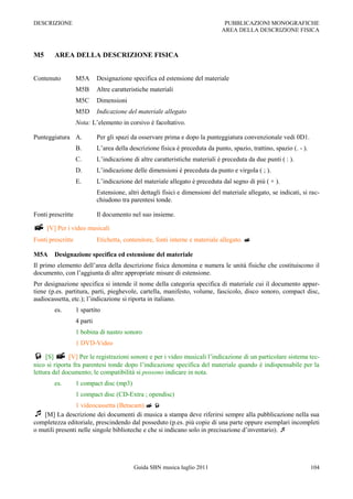 DESCRIZIONE                                                                      PUBBLICAZIONI MONOGRAFICHE
                                                                                AREA DELLA DESCRIZIONE FISICA



M5      AREA DELLA DESCRIZIONE FISICA


Contenuto          M5A       Designazione specifica ed estensione del materiale
                   M5B       Altre caratteristiche materiali
                   M5C       Dimensioni
                   M5D       Indicazione del materiale allegato
                   Nota: L‟elemento in corsivo è facoltativo.

Punteggiatura A.             Per gli spazi da osservare prima e dopo la punteggiatura convenzionale vedi 0D1.
                   B.        L‟area della descrizione fisica è preceduta da punto, spazio, trattino, spazio (. - ).
                   C.        L‟indicazione di altre caratteristiche materiali è preceduta da due punti ( : ).
                   D.        L‟indicazione delle dimensioni è preceduta da punto e virgola ( ; ).
                   E.        L‟indicazione del materiale allegato è preceduta dal segno di più ( + ).
                             Estensione, altri dettagli fisici e dimensioni del materiale allegato, se indicati, si rac-
                             chiudono tra parentesi tonde.

Fonti prescritte             Il documento nel suo insieme.

 [V] Per i video musicali
Fonti prescritte             Etichetta, contenitore, fonti interne e materiale allegato. 

M5A     Designazione specifica ed estensione del materiale
Il primo elemento dell‟area della descrizione fisica denomina e numera le unità fisiche che costituiscono il
documento, con l‟aggiunta di altre appropriate misure di estensione.
Per designazione specifica si intende il nome della categoria specifica di materiale cui il documento appar-
tiene (p.es. partitura, parti, pieghevole, cartella, manifesto, volume, fascicolo, disco sonoro, compact disc,
audiocassetta, etc.); l‟indicazione si riporta in italiano.
        es.        1 spartito
                   4 parti
                   1 bobina di nastro sonoro
                   1 DVD-Video

 [S]  [V] Per le registrazioni sonore e per i video musicali l‟indicazione di un particolare sistema tec-
nico si riporta fra parentesi tonde dopo l‟indicazione specifica del materiale quando è indispensabile per la
lettura del documento; le compatibilità si possono indicare in nota.
        es.        1 compact disc (mp3)
                   1 compact disc (CD-Extra ; opendisc)
                 1 videocassetta (Betacam)  
 [M] La descrizione dei documenti di musica a stampa deve riferirsi sempre alla pubblicazione nella sua
completezza editoriale, prescindendo dal posseduto (p.es. più copie di una parte oppure esemplari incompleti
o mutili presenti nelle singole biblioteche e che si indicano solo in precisazione d‟inventario). 




                                            Guida SBN musica luglio 2011                                              104
 