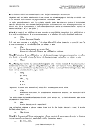 DESCRIZIONE                                                               PUBBLICAZIONI MONOGRAFICHE
                                                                         AREA DELLA DESCRIZIONE FISICA



M5A1 Pubblicazioni in una sola unità fisica senza designazione specifica del materiale
for printed texts and certain notated music in one volume, the number of physical units may be omitted. The
extent statement then consists of the pagination of the volume (see 5.1.4).
Per testi a stampa in una sola unità fisica (libretti e musica notata per cui non sia prevista la designazione
specifica del materiale, p.es. composizioni per pianoforte o altro strumento senza accompagnamento) il nu-
mero di unità fisiche si può omettere. L‟indicazione di estensione consiste nel numero di pagine, fogli e/o co-
lonne (vedi M5A1.5, M5A1.6 e M5A1.7).

M5A1.1 Se le carte di una pubblicazione sono numerate su entrambi i lati, l‟estensione della pubblicazione si
descrive in termini di pagine. Se le carte sono stampate su un solo lato, il dettaglio si può indicare in nota.
        es.     325 p.
                In nota: Pagine pari bianche
Se le carte sono numerate su un solo lato, l‟estensione della pubblicazione si descrive in termini di carte. Se
le carte sono stampate su entrambi i lati, lo si può indicare in nota.
        es.     65 c.
                In nota: Carte stampate su entrambi i lati
                Commento redazionale: Nota per una pubblicazione moderna.

M5A1.2 L‟estensione di una pubblicazione con più di una colonna per pagina e con numerazione per colon-
ne si descrive in termini di colonne. Se vi sono più di due colonne per pagina, lo si può indicare in nota.
        es.     84 col.

M5A1.3 Si riporta il numero che figura sull‟ultima pagina, carta o colonna numerata di ciascuna sequenza. I
numeri si trascrivono come appaiono sulla pubblicazione, in cifre arabe o in cifre romane. Se le pagine o le
carte sono segnate con lettere invece che con numeri, si riportano la prima e l‟ultima lettera precedute dalla
parola o abbreviazione indicante le pagine o carte.
        es.     329 p.
                IV, 329 p.
                15 c., 329 p.
                P. a-K
                P. A-K
La presenza di numeri arabi o romani nell‟ambito della stessa sequenza non si indica.
        es.     128 p.
                Commento redazionale: La pubblicazione presenta due sequenze, una numerata I-XIII,
                l‟altra 14-128.
Ogni numerazione diversa da quella romana e araba (greca, ebraica, etc.) si traduce in numeri arabi; se ne
può specificare il tipo in nota.
        es.     48 p.
                In nota: Paginazione in caratteri arabi
Una paginazione ripetuta in pagine opposte (p.es. testi in due lingue stampati a fronte) è seguita
dall‟indicazione doppie.
        es.     34 p. doppie

M5A1.4 Se il numero dell‟ultima pagina, carta o colonna numerata di una sequenza è errato, lo si riporta
come appare nella pubblicazione, seguito dalla rettifica fra parentesi quadre.
        es.     IV, 94 [i.e. 49] p.

                                      Guida SBN musica luglio 2011                                         105
 