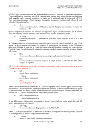 DESCRIZIONE                                                                PUBBLICAZIONI MONOGRAFICHE
                                                                          AREA DELLA DESCRIZIONE FISICA



M5A1.5 Non si registrano sequenze non numerate di pagine o carte, a meno che la sequenza non costituisca
l‟intera pubblicazione o una parte notevole di essa contenente parti del testo, incluse introduzioni, indici ana-
litici, appendici e altro materiale sussidiario. (La regola non si applica alle carte di tavole, vedi M5A1.9).
Carte preliminari, intercalate o finali (occhietto, frontespizio, sommario) si registrano nelle edizioni di parti-
colare importanza tipografica.
        es.     32 p.
                Commento redazionale: La pubblicazione presenta 4 pagine non numerate e 32 pagine nu-
                merate da 1 a 32.
Quando si riportano, le sequenze non numerate si computano a pagine o a carte secondo il tipo di numera-
zione prevalente nel volume; le relative cifre, in numeri arabi, si danno fra parentesi quadre.
        es.     IV, [70] p.
                Commento redazionale: La pubblicazione presenta 4 pagine numerate da I a IV e 70 non
                numerate.
Se l‟intera pubblicazione non reca la numerazione delle pagine o carte si conta il numero delle carte o delle
pagine e lo si riporta tra parentesi quadre. La mancanza di paginazione si può segnalare in nota. Nel numero
delle carte si include la copertina se è parte integrante della pubblicazione o quando, nel verso, contiene
l‟inizio del testo. Per pubblicazioni di minore importanza o quando il computo sia molto laborioso si indica
solo volume.
        es.     [4] p.
                Commento redazionale: La numerazione comprende la copertina/frontespizio.
                [2] c.
                Commento redazionale: spartito composto da 2 fogli stampati su entrambi i lati. I lati esterni
                fungono da copertina.

 [A] Per le pubblicazioni antiche, oltre a riportare il numero delle carte tra parentesi quadre, si dà in nota
l‟indicazione della segnatura. 
        es.     [97] c.
                In nota: Senza paginazione
                1 volume
                In nota: Senza paginazione
                [80] c.
                In nota: Segnatura: A-K8

M5A1.6 Se una pubblicazione contiene più di 3 sequenze di pagine, carte o colonne oppure sequenze di pa-
gine numerate e sequenze piuttosto consistenti di pagine non numerate, si indica il numero totale delle pagine
tra parentesi quadre; per pubblicazioni di minore importanza o quando il computo sia molto laborioso si può
indicare solo v.. La natura della paginazione si riporta tra parentesi tonde.
        es.     [935] p. (paginazione varia)
                1 volume (paginazione varia)
Se una delle sequenze è chiaramente la principale, si riporta il numero delle sue pagine seguito dal totale del-
le altre sequenze tra parentesi quadre.
        es.     400, [98] p.
                Commento redazionale: La paginazione è: 18, 400, 60, 20.

M5A1.7 La designazione specifica e l‟estensione del materiale di una pubblicazione a fogli mobili, destinata
ad essere aggiornata, si descrive semplicemente come segue:
        es.     1 volume
                In nota: A fogli mobili, aggiornato annualmente
                                       Guida SBN musica luglio 2011                                           106
 