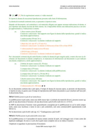 DESCRIZIONE                                                                  PUBBLICAZIONI MONOGRAFICHE
                                                                            AREA DELLA DESCRIZIONE FISICA



 [S]  [V] Per le registrazioni sonore e i video musicali
Si riporta la durata di esecuzione/riproduzione presente sulle fonti d‟informazione.
La durata di eventuali contenuti extra, se presente si riporta in nota.
Quando sul documento, sul contenitore o sul materiale allegato non appare nessuna indicazione di durata, si
può riportare una durata ricavata da fonti esterne. Se è impossibile fornire una indicazione precisa o un tem-
po approssimativo, l‟indicazione si omette.
        es.      1 disco sonoro (circa 50 min)
                 Commento redazionale: Sul supporto non figura la durata della riproduzione; quindi si indica
                 una durata approssimativa.
                 1 audiocassetta (30 min 18 s)
                 Commento redazionale: La durata è indicata sul supporto.
                 1 Dual disc (41 min 47 s; 67 min 4 s)
                 Commento redazionale: Le durate si riferiscono al lato CD e al lato DVD.
                 1 videocassetta (U-matic) (circa 60 min)
                 1 DVD-Video (150 min)
                 Commento redazionale: La durata è indicata sul supporto.
Per i documenti costituiti da più unità fisiche si indica la durata di ogni singola unità, a meno che non sia di-
chiarata sul documento la durata complessiva; in mancanza di informazioni sul documento si può indicare
una durata complessiva, anche approssimativa.
        es.      2 bobine di nastro sonoro (22; 30 min)
                 Commento redazionale: La durata è indicata sui supporti.
                 3 compact disc (378 min)
                 Commento redazionale: La durata è indicata sulla pubblicazione.
                 2 compact disc (45 min 4 s; 50 min 40 s)
                 Commento redazionale: La durata è indicata sui supporti.
                 3 dischi sonori (circa 160 min)
                 Commento redazionale: Sui supporti non figura la durata della riproduzione; quindi si indica
                 una durata approssimativa.
                 2 videocassette (63, 180 min)  
Se un documento contiene due o più opere, il tempo di durata di ciascuna opera, se presente sul documento,
si riporta in nota; in questo caso il tempo di riproduzione dell‟intero documento si può omettere nell‟area del-
la descrizione fisica.

M5A3 Pubblicazioni in più di un’unità fisica
Le pubblicazioni in più unità, siano esse dello stesso tipo o costituite da materiali diversi, possono essere og-
getto di una descrizione d‟insieme o di una descrizione a più livelli (vedi REICAT, 4.5.0.5).
In SBN la descrizione d‟insieme viene generalmente consigliata per le pubblicazioni in cui le unità compo-
nenti, siano esse racchiuse o meno in uno o più contenitori, non sono commerciabili separatamente (vedi
M5A3.1).
Per la descrizione a più livelli vedi cap. 4.2. “Catalogazione a più livelli”.

M5A3.1 Pubblicazioni in più unità dello stesso tipo
Se la pubblicazione e/o il posseduto di musica notata consiste di parti, nel conteggio non si tiene conto dei
duplicati (raddoppi). Se non si è certi che le parti siano complete non se ne indica il numero.
I duplicati si segnalano in precisazione d‟inventario.
                                        Guida SBN musica luglio 2011                                         108
 