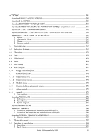 APPENDICI ................................................................................................................................................. 341
      Appendice I ABBREVIAZIONI E SIMBOLI .......................................................................................................... 342
      Appendice II GLOSSARIO ...................................................................................................................................... 343
      Appendice III CODICI DI TONALITÀ E MODO ................................................................................................... 360
      Appendice IV SPECIFICHE TECNICHE E NORME INDUSTRIALI per le registrazioni sonore ......................... 361
      Appendice V CODICI DI TIPO ELABORAZIONE ................................................................................................ 362
      Appendice VI PRESENTAZIONE MUSICALE: codici e termini da usare nella descrizione ................................. 363
      Appendice VII CODIFICA DELL‟INCIPIT MUSICALE ....................................................................................... 367
        1 Chiave .......................................................................................................................................................... 367
        2 Alterazioni in chiave .................................................................................................................................... 367
        3 Misura .......................................................................................................................................................... 368
        4 Contesto musicale ........................................................................................................................................ 368
4.1        Simboli di ottava ................................................................................................................................. 369
4.2        Indicazioni di durata ............................................................................................................................ 369
4.3        Alterazioni ........................................................................................................................................... 370
4.4        Note ..................................................................................................................................................... 370
4.5        Abbellimenti ........................................................................................................................................ 370
4.6        Pause ................................................................................................................................................... 370
4.8        Altri simboli ........................................................................................................................................ 371
4.9        Note collegate...................................................................................................................................... 371
4.10            Gruppi ritmici irregolari ................................................................................................................. 371
4.11            Scritture abbreviate ........................................................................................................................ 372
4.11.1          Ripetizione di note ......................................................................................................................... 372
4.11.2          Ripetizione di misura ..................................................................................................................... 372
4.11.3          Modelli ritmici ............................................................................................................................... 372
4.12            Cambio di chiave, alterazioni, misura ............................................................................................ 373
4.13            Abbreviazioni ................................................................................................................................. 373
4.14            Accordi ........................................................................................................................................... 373
           5      Nota codificata ............................................................................................................................................. 373
      Appendice VIII FORMATO ..................................................................................................................................... 374
        1 Definizione .................................................................................................................................................. 374
        2 Tipi di formato ............................................................................................................................................. 374
        3 Formati irregolari ......................................................................................................................................... 376
      Appendice IX SEGNATURE ................................................................................................................................... 377
      Appendice X VARIANTI ......................................................................................................................................... 380
        1 Varianti che comportano una nuova descrizione bibliografica .................................................................... 380
        2 Varianti che non comportano una nuova descrizione bibliografica ............................................................. 380
      Appendice XI MARCA TIPOGRAFICA EDITORIALE ......................................................................................... 382
        1 Citazione standard ....................................................................................................................................... 382
1.1        Elenco dei repertori ............................................................................................................................. 382
1.2        Criteri per la compilazione .................................................................................................................. 384
           2      Descrizione .................................................................................................................................................. 385
           3      Parole chiave................................................................................................................................................ 385
                                                               Guida SBN musica luglio 2011                                                                                     11
 