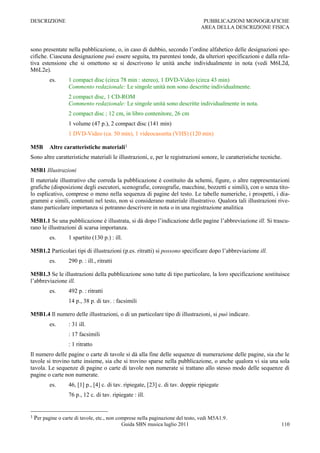 DESCRIZIONE                                                                        PUBBLICAZIONI MONOGRAFICHE
                                                                                  AREA DELLA DESCRIZIONE FISICA



sono presentate nella pubblicazione, o, in caso di dubbio, secondo l‟ordine alfabetico delle designazioni spe-
cifiche. Ciascuna designazione può essere seguita, tra parentesi tonde, da ulteriori specificazioni e dalla rela-
tiva estensione che si omettono se si descrivono le unità anche individualmente in nota (vedi M6L2d,
M6L2e).
           es.      1 compact disc (circa 78 min : stereo), 1 DVD-Video (circa 43 min)
                    Commento redazionale: Le singole unità non sono descritte individualmente.
                    2 compact disc, 1 CD-ROM
                    Commento redazionale: Le singole unità sono descritte individualmente in nota.
                    2 compact disc ; 12 cm, in libro contenitore, 26 cm
                    1 volume (47 p.), 2 compact disc (141 min)
                    1 DVD-Video (ca. 50 min), 1 videocassetta (VHS) (120 min)

M5B        Altre caratteristiche materiali1
Sono altre caratteristiche materiali le illustrazioni, e, per le registrazioni sonore, le caratteristiche tecniche.

M5B1 Illustrazioni
Il materiale illustrativo che correda la pubblicazione è costituito da schemi, figure, o altre rappresentazioni
grafiche (disposizione degli esecutori, scenografie, coreografie, macchine, bozzetti e simili), con o senza tito-
lo esplicativo, comprese o meno nella sequenza di pagine del testo. Le tabelle numeriche, i prospetti, i dia-
grammi e simili, contenuti nel testo, non si considerano materiale illustrativo. Qualora tali illustrazioni rive-
stano particolare importanza si potranno descrivere in nota o in una registrazione analitica

M5B1.1 Se una pubblicazione è illustrata, si dà dopo l‟indicazione delle pagine l‟abbreviazione ill. Si trascu-
rano le illustrazioni di scarsa importanza.
           es.      1 spartito (130 p.) : ill.

M5B1.2 Particolari tipi di illustrazioni (p.es. ritratti) si possono specificare dopo l‟abbreviazione ill.
           es.      290 p. : ill., ritratti

M5B1.3 Se le illustrazioni della pubblicazione sono tutte di tipo particolare, la loro specificazione sostituisce
l‟abbreviazione ill.
           es.      492 p. : ritratti
                    14 p., 38 p. di tav. : facsimili

M5B1.4 Il numero delle illustrazioni, o di un particolare tipo di illustrazioni, si può indicare.
           es.      : 31 ill.
                    : 17 facsimili
                    : 1 ritratto
Il numero delle pagine o carte di tavole si dà alla fine delle sequenze di numerazione delle pagine, sia che le
tavole si trovino tutte insieme, sia che si trovino sparse nella pubblicazione, o anche qualora vi sia una sola
tavola. Le sequenze di pagine o carte di tavole non numerate si trattano allo stesso modo delle sequenze di
pagine o carte non numerate.
           es.      46, [1] p., [4] c. di tav. ripiegate, [23] c. di tav. doppie ripiegate
                    76 p., 12 c. di tav. ripiegate : ill.


1   Per pagine o carte di tavole, etc., non comprese nella paginazione del testo, vedi M5A1.9 .
                                              Guida SBN musica luglio 2011                                        110
 
