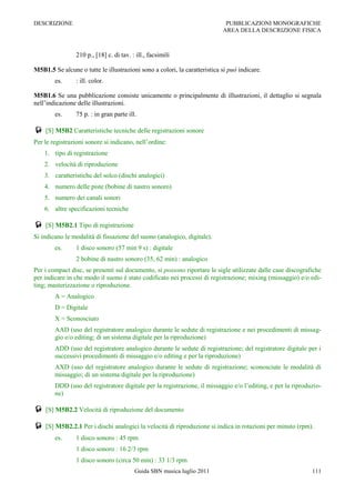 DESCRIZIONE                                                                 PUBBLICAZIONI MONOGRAFICHE
                                                                           AREA DELLA DESCRIZIONE FISICA



                210 p., [18] c. di tav. : ill., facsimili

M5B1.5 Se alcune o tutte le illustrazioni sono a colori, la caratteristica si può indicare.
        es.     : ill. color.

M5B1.6 Se una pubblicazione consiste unicamente o principalmente di illustrazioni, il dettaglio si segnala
nell‟indicazione delle illustrazioni.
        es.     75 p. : in gran parte ill.

 [S] M5B2 Caratteristiche tecniche delle registrazioni sonore
Per le registrazioni sonore si indicano, nell‟ordine:
    1. tipo di registrazione
    2. velocità di riproduzione
    3. caratteristiche del solco (dischi analogici)
    4. numero delle piste (bobine di nastro sonoro)
    5. numero dei canali sonori
    6. altre specificazioni tecniche

 [S] M5B2.1 Tipo di registrazione
Si indicano le modalità di fissazione del suono (analogico, digitale).
        es.     1 disco sonoro (57 min 9 s) : digitale
                2 bobine di nastro sonoro (35, 62 min) : analogico
Per i compact disc, se presenti sul documento, si possono riportare le sigle utilizzate dalle case discografiche
per indicare in che modo il suono è stato codificato nei processi di registrazione; mixing (missaggio) e/o edi-
ting; masterizzazione o riproduzione.
        A = Analogico
        D = Digitale
        X = Sconosciuto
        AAD (uso del registratore analogico durante le sedute di registrazione e nei procedimenti di missag-
        gio e/o editing; di un sistema digitale per la riproduzione)
        ADD (uso del registratore analogico durante le sedute di registrazione; del registratore digitale per i
        successivi procedimenti di missaggio e/o editing e per la riproduzione)
        AXD (uso del registratore analogico durante le sedute di registrazione; sconosciute le modalità di
        missaggio; di un sistema digitale per la riproduzione)
        DDD (uso del registratore digitale per la registrazione, il missaggio e/o l‟editing, e per la riproduzio-
        ne)

 [S] M5B2.2 Velocità di riproduzione del documento
 [S] M5B2.2.1 Per i dischi analogici la velocità di riproduzione si indica in rotazioni per minuto (rpm).
        es.     1 disco sonoro : 45 rpm
                1 disco sonoro : 16 2/3 rpm
                1 disco sonoro (circa 50 min) : 33 1/3 rpm
                                         Guida SBN musica luglio 2011                                        111
 