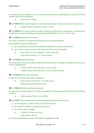 DESCRIZIONE                                                                    PUBBLICAZIONI MONOGRAFICHE
                                                                              AREA DELLA DESCRIZIONE FISICA



Per i dischi in lacca (i cosiddetti 78 giri), la cui velocità di lettura non è standardizzata, si trascrive la velocità
indicata sulle fonti d‟informazione.
        es.      1 disco sonoro : 80 rpm

 [S] M5B2.2.2 Per i nastri magnetici la velocità di riproduzione si indica in centimetri al secondo (cm/s).
        es.      2 bobine di nastro sonoro (30, 28 min) : 19 cm/s

 [S] M5B2.2.3. Si omette l‟indicazione della velocità di riproduzione per i compact disc, le audiocassette,
le audiocartucce perché standardizzata (rispettivamente 200/500 rpm, 4,75 cm/s, 9,5 cm/s, etc.).

 [S] M5B2.3 Caratteristiche del solco
Per i dischi, si indicano le caratteristiche del solco se non sono quelle standard.
Sono standard le seguenti caratteristiche:
    a) per i dischi in lacca (78 giri) misura del solco: normale; direzione del solco: laterale
    b) per i dischi in vinile: misura del solco: micro; direzione del solco: laterale)
        es.      1 disco sonoro (7 min) : analogico, 78 rpm, microsolco
                 1 disco sonoro (40 min) : 33 1/3 rpm, normale

 [S] M5B2.4 Numero delle piste
Per i nastri sonori in bobina si indica il numero delle piste registrate. Se le piste sono quattro o più, se ne spe-
cifica la configurazione.
        es.      1 bobina di nastro sonoro (90 min) : 19 cm/s, 2 piste
                 1 bobina di nastro sonoro (80 min) : 9,5 cm/s, 4 piste, adiacenti

 [S] M5B2.5 Numero dei canali sonori
Si riporta il numero dei canali sonori se dichiarato.
        es.      1 disco sonoro (47 min 30 s) : 33 1/3 rpm, mono
                 1 audiocassetta (circa 47 min) : stereo

 [S] M5B2.6 Ulteriori specificazioni tecniche
Per i documenti su nastro magnetico si indica, se conosciuto, il sistema di equalizzazione e quello per ridurre
il rumore.
        es.      1 audiocassetta (60 min) : stereo, Dolby

 [S] M5B2.7 Altre caratteristiche tecniche dei supporti precedenti il formato disco:
    a) per fili magnetici e cilindri si indica la velocità di rotazione
    b) per i cilindri si indicano le caratteristiche del solco
    c) per i rulli si indica il modello
        es.      1 cilindro : 160 rpm, microsolco
                 1 rullo pianola : 88 note
Per ulteriori specificazioni tecniche vedi la tabella in Appendice IV. 


                                          Guida SBN musica luglio 2011                                             112
 