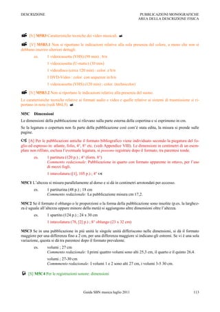 DESCRIZIONE                                                                PUBBLICAZIONI MONOGRAFICHE
                                                                          AREA DELLA DESCRIZIONE FISICA



 [V] M5B3 Caratteristiche tecniche dei video musicali. 
 [V] M5B3.1 Non si riportano le indicazioni relative alla sola presenza del colore, a meno che non si
debbano inserire ulteriori dettagli.
        es.      1 videocassetta (VHS) (98 min) : b/n
                 1 videocassetta (U-matic) (30 min)
                 1 videodisco (circa 120 min) : color. e b/n
                 1 DVD-Video : color. con sequenze in b/n
                 1 videocassetta (VHS) (120 min) : color. (technicolor)

 [V] M5B3.2 Non si riportano le indicazioni relative alla presenza del suono.
Le caratteristiche tecniche relative ai formati audio e video e quelle relative ai sistemi di trasmissione si ri-
portano in nota (vedi M6L5). 

M5C     Dimensioni
Le dimensioni della pubblicazione si rilevano sulla parte esterna della copertina e si esprimono in cm.
Se la legatura o copertura non fa parte della pubblicazione così com‟è stata edita, la misura si prende sulle
pagine.

 [A] Per le pubblicazioni antiche il formato bibliografico viene individuato secondo la piegatura del fo-
glio ed espresso in: atlante, folio, 4°, 8° etc. (vedi Appendice VIII). Le dimensioni in centimetri di un esem-
plare non rifilato, esclusa l‟eventuale legatura, si possono registrare dopo il formato, tra parentesi tonde.
        es.      1 partitura (120 p.) ; 4° (form. 8°)
                 Commento redazionale: Pubblicazione in quarto con formato apparente in ottavo, per l‟uso
                 di mezzi fogli.
                 1 intavolatura ([1], 105 p.) ; 4° 

M5C1 L‟altezza si misura parallelamente al dorso e si dà in centimetri arrotondati per eccesso.
        es.      1 partiturina (48 p.) ; 18 cm
                 Commento redazionale: La pubblicazione misura cm 17,2.

M5C2 Se il formato è oblungo o le proporzioni o la forma della pubblicazione sono insolite (p.es. la larghez-
za è uguale all‟altezza oppure minore della metà) si aggiungono altre dimensioni oltre l‟altezza.
        es.      1 spartito (124 p.) ; 24 x 30 cm
                 1 intavolatura (78, [2] p.) ; 8° oblungo (23 x 32 cm)

M5C3 Se in una pubblicazione in più unità le singole unità differiscono nelle dimensioni, si dà il formato
maggiore per una differenza fino a 2 cm, per una differenza maggiore si indicano gli estremi. Se vi è una sola
variazione, questa si dà tra parentesi dopo il formato prevalente.
        es.      volumi ; 27 cm
                 Commento redazionale: I primi quattro volumi sono alti 25,3 cm, il quarto e il quinto 26,4.
                 volumi ; 27-30 cm
                 Commmento redazionale: I volumi 1 e 2 sono alti 27 cm, i volumi 3-5 30 cm.

 [S] M5C4 Per le registrazioni sonore: dimensioni


                                        Guida SBN musica luglio 2011                                         113
 