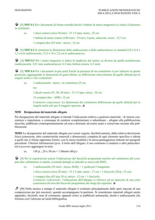 DESCRIZIONE                                                                  PUBBLICAZIONI MONOGRAFICHE
                                                                            AREA DELLA DESCRIZIONE FISICA



 [S] M5C4.1 Per i documenti di forma rotonda (dischi e bobine di nastro magnetico) si indica il diametro
in centimetri.
        es.      1 disco sonoro (circa 50 min) : 33 1/3 rpm, mono ; 25 cm
                 1 bobina di nastro sonoro (100 min) : 19 cm/s, 4 piste, adiacenti, mono ; 12,7 cm
                 1 compact disc (65 min) : stereo ; 12 cm

 [S] M5C4.2 Si omettono le dimensioni delle audiocassette e delle audiocartucce se standard (10 x 6,4 x
1,2 cm le audiocassette; 13,5 x 10 x 2,2 cm le audiocartucce).

    [S] M5C4.3 Per i nastri magnetici si indica la larghezza del nastro, se diversa da quella normalizzata
(audiocassetta: 3,81 mm; audiocartuccia: 6,3 mm; bobina sonora: 6,3 mm).

 [S] M5C4.4 Per i documenti in più unità fisiche la presenza di un contenitore si può indicare in questa
posizione, aggiungendo le dimensioni di quest‟ultimo, se differiscono notevolmente da quelle abituali per le
singole unità o i loro contenitori.
        es.      3 audiocassette : stereo ; in contenitore 25 cm
                 ma
                 3 dischi sonori (47, 50, 40 min) : 33 1/3 rpm, stereo ; 30 cm
                 12 compact disc : ADD ; 12 cm
                 Commento redazionale: Le dimensioni del contenitore differiscono da quelle abituali per le
                 singole unità solo per il maggior spessore. 

M5D     Designazione del materiale allegato
Per designazione del materiale allegato si intende l‟indicazione relativa a qualsiasi materiale - di minore con-
sistenza o importanza, o comunque di carattere complementare o subordinato - allegato alla pubblicazione
descritta, pubblicato contemporaneamente ad essa e destinato ad essere usato e conservato insieme alla pub-
blicazione.

M5D1 La designazione del materiale allegato può essere seguita, facoltativamente, dalla relativa descrizione
fisica (estensione, altre caratteristiche materiali e dimensioni), completa di ogni elemento specifico o ridotta
a quelli che si ritiene opportuno fornire, con le stesse modalità e la stessa punteggiatura indicate nei paragrafi
precedenti. Ulteriori informazioni (p.es. il titolo dell‟allegato, il suo contenuto o carattere o altre particolari-
tà) si possono aggiungere in nota.
        es.      158 p. ; 24 x 30 cm + 1 libretto (40 p.)

    [S] Per le registrazioni sonore l‟indicazione del fascicolo programma inserito nel contenitore del com-
pact disc solitamente si omette; eventuali dettagli si indicabi in nota (vedi M6F).
        es.      1 audiocassetta (58 min) : stereo, Dolby + 1 guida per l‟insegnante
                 1 disco sonoro (circa 20 min) : 33 1/3 rpm, mono ; 17 cm + 1 fascicolo (20 p., 15 cm)
                 1 compact disc (65 min 30 s), stereo ; 12 cm + 1 fascicolo
                 Commento redazionale: l‟indicazione dell‟allegato si riferisce ad un opuscolo di una certa
                 consistenza diverso dal fascicolo programma che funge da copertina. 
 [M] Nella musica a stampa il materiale allegato è costituito principalmente dalle parti staccate di una
composizione per più esecutori, quando accompagnano la partitura. Si considerano materiali allegati anche
appendici, facsimili, note di commento, apparati critici se pubblicati unitamente, dischi o audiocassette che
formino con l‟edizione un‟unità bibliografica.

                                        Guida SBN musica luglio 2011                                            114
 