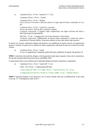 DESCRIZIONE                                                                 PUBBLICAZIONI MONOGRAFICHE
                                                                           AREA DELLA DESCRIZIONE FISICA



        es.     1 partitura (22 p.) ; 35 cm + 4 parti (8; 7; 7; 5 p.)
                1 partitura (120 p.) ; 34 cm + 15 parti
                1 partitura (45 p.) ; 32 cm + 30 parti
                In precisazione d’inventario: Parti dei violini in 3 copie, parti di viola e violoncello in 2 co-
                pie
                1 partitura (10 p.) ; 27 cm + 3 parti (2 p. ciascuna)
                In nota, facoltativo: Parti di oboe, clarinetto e fagotto
                Commento redazionale: L‟organico della composizione non figura nell‟area del titolo e
                dell‟indicazione di responsabilità.
                XII, 69 p. ; 27 cm + 2 compact disc con le basi musicali e i testi recitati
                Commento redazionale: Pubblicazione di musica notata contenente le Liriche per canto e
                pianoforte di Vincenzo Bellini. Si possono indicare in nota i dati relativi agli esecutori.
In alcuni casi, le parti, solitamente allegate alla partitura, sono pubblicate di seguito ad essa, con paginazione
propria o continua. In questi casi si indicano le relative paginazioni indicando in nota che si tratta di un unico
volume.
        es.     1 partitura (24 p.) ; 26 cm + 2 parti
                In nota: La paginazione comprende quella delle parti, pubblicate di seguito alla partitura 

M5D2 L‟estensione del materiale allegato si dà tra parentesi tonde dopo la parola o frase che lo caratterizza.
Per gli altri elementi della descrizione fisica vedi M5B e M5C.
La descrizione fisica si può omettere per il materiale allegato di minore consistenza o importanza.
        es.     1 partitura (15 p.) ; 32 cm + 3 parti (10; 7; 7; p.)
                120 p. ; 24 x 30 cm + 1 audiocassetta (60 min)
                1 disco sonoro (47 min) : 33 1/3 rpm ; 30 cm + 1 fascicolo (22 p.) : ill. ; 25 cm
                3 compact disc (75 min 10 s; 70 min 6 s; 79 min) : DDD ; 12 cm + 1 libretto (383 p.)

M5D3 Il materiale allegato si può descrivere con lo stesso metodo usato per le pubblicazioni in più unità
(vedi cap. 4.2 “Catalogazione a più livelli”).




                                        Guida SBN musica luglio 2011                                          115
 
