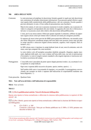 DESCRIZIONE                                                                     PUBBLICAZIONI MONOGRAFICHE
                                                                                           AREA DELLE NOTE



M6      AREA DELLE NOTE

Contenuto             Le note precisano ed ampliano la descrizione formale quando le regole per tale descrizione
                      non consentono di includere determinate informazioni. Esse possono quindi riferirsi a qual-
                      siasi aspetto delle caratteristiche della pubblicazione e del suo contenuto. Eccetto quando è
                      previsto altrimenti, le note e il loro ordine di presentazione sono facoltativi.
                      Data la loro natura, le note non si possono enumerare in modo completo, ma si possono di-
                      videre in categorie corrispondenti alle aree trattate. In aggiunta alle note che si riferiscono a
                      tali aree ve ne possono essere altre relative alla descrizione della pubblicazione.
                      L‟area, per la sua stessa natura è libera per quanto riguarda il contenuto, sebbene sia oppor-
                      tuno seguire alcuni criteri per trattare tutte le edizioni nel modo più omogeneo possibile.
                      Si seguono gli stessi criteri previsti da ISBD senza particolari differenze, ma tenendo conto
                      che molte indicazioni considerate proprie dell‟area delle note possono essere state già date
                      in campi specifici o attraverso legami (forma musicale, organico, titoli originali, titoli al-
                      ternativi, etc.).
                      In SBN alcune note si riportano in campi dedicati (note al cast, note di contenuto, note ab-
                      stract, note tipo computer file, note tecniche).
                      Le note relative solo all‟esemplare posseduto (dediche autografe, rilegature, pagine man-
                      canti, duplicati delle parti, etc.) non si danno nell‟area delle note, ma solo in precisazione
                      d‟inventario. Le note al singolo numero standard o alla singola impronta si inseriscono nel-
                      la relativa occorrenza del campo.

Punteggiatura         L‟area delle note è preceduta da punto spazio doppia parentesi tonda (. ((), eccettuate le no-
                      te registrate in campi dedicati.
                      Ogni nota è separata dalla successiva da punto, spazio, trattino, spazio (. - ).
                      Nell‟ambito delle note si raccomanda di rispettare, ove possibile, la punteggiatura conven-
                      zionale; per esempio un titolo è separato dall‟indicazione di responsabilità mediante una
                      barra diagonale ( / ).

Fonte prescritta Qualsiasi fonte

M6A     Note sull’area del titolo e dell’indicazione di responsabilità

M6A1 Note sul titolo

M6A1.1

 [A] Per le pubblicazioni antiche: Nota di riferimento bibliografico
Questa nota riporta in forma normalizzata e abbreviata la citazione della pubblicazione in repertori di libri
antichi1. 

 [L] Per i libretti, questa nota riporta in forma normalizzata e abbreviata la citazione del libretto in reper-
tori bibliografici.
        es.      Cfr. CLIO 1., n. 360
                 Commento redazionale: Nota per un libretto pubblicato tra il 1800 e il 1830, pertanto non
                 descritto in Sartori. 



1 Per la forma normalizzata delle citazioni vedi: Standard citation forms for published bibliographies and catalogs used
in rare book cataloging. Washington, D.C., Library of Congress, 1982. 2.nd ed., 1996.
                                           Guida SBN musica luglio 2011                                              116
 