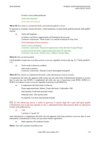 DESCRIZIONE                                                                    PUBBLICAZIONI MONOGRAFICHE
                                                                                          AREA DELLE NOTE



                 Il titolo si ricava dalla prefazione
                 Titolo del contenitore
                 Titolo della fonte interna

M6A1.3d Note relative a varianti del titolo, particolarità grafiche o errori
Si riportano le eventuali varianti del titolo, i titoli traslitterati, le particolarità grafiche presenti nella pubbli-
cazione.
        es.      Titolo nell‟antiporta: …
                 La lettera o nel titolo è rappresentata sul frontespizio da un cuore
                 Commento redazionale: Titolo in area 1 Le canzoni d‟am[o]re di Tony Ferri.
                 Titolo della parte di basso continuo: …
                 Titolo in russo, traslitterato
                 Commento redazionale: Nota per la registrazione sonora dal titolo Evgenij Onegin.
                 La prima parola del titolo è rappresentata dalla lettera W capovolta
                 Commento redazionale: Titolo in area 1 Abbasso Carmelo Bene.

M6A1.3e Note sui titoli paralleli
I titoli paralleli ai quali non si sia dato accesso si possono segnalare in nota (vedi cap. 4.2 “Titolo parallelo”,
1.1).
        es.      Titolo anche in francese e tedesco
                 Altro titolo in ebraico
                 Commento redazionale: Nota per il titolo: Besciagnád Annegnilá.

M6A1.3f Note relative ai complementi del titolo e altre informazioni connesse al titolo
I complementi del titolo che appaiono nella risorsa ma non sulla fonte d‟informazione primaria si possono
dare in nota (ma vedi M1B9). I complementi del titolo che non si trascrivono (vedi M1B5, M1B12.2 e
M1B12.3) si danno in nota o se ne può segnalare la presenza (vedi M1B10.2).
        es.      Complemento del titolo anche in francese
                 Prima rappresentazione: Milano, Teatro alla Scala, 14 dicembre 1982
                 Sull‟etichetta il sottotitolo precede il titolo
                 Prima del titolo: Alle società corali
                 In copertina: Con testo sincronizzato karaoke

     [L] Nei libretti per musica si indica in quest‟area il numero degli atti o parti dell‟opera quando
l‟informazione non sia già stata riportata in area 1, indipendentemente dalla presenza della sua indicazione
formale nella pubblicazione.
        es.      3 atti
                 1 prologo e 2 quadri 
Altre informazioni o complementi del titolo che non appaiono sulla fonte primaria si possono dare in nota,
indicandone eventualmente la fonte, nel caso siano ritenuti significativi.
        es.      Sulla copertina: Per orchestra d‟archi

M6A2 Note sulle modalità di pubblicazione


                                          Guida SBN musica luglio 2011                                             118
 