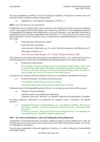DESCRIZIONE                                                                 PUBBLICAZIONI MONOGRAFICHE
                                                                                       AREA DELLE NOTE



Nel caso di supplementi a periodici, se non si fa un legame al periodico, l‟indicazione di volume, anno e nu-
mero del fascicolo si riporta se presente sul documento.
        es.     Supplemento a: Arte organaria e organistica, 2 (1995), n. 3

M6A3 Note sull’indicazione di responsabilità
Comprendono note su varianti di nomi e note su persone o enti connessi con l‟opera, ma che non si riportano
in area 1 (per esempio perché la loro funzione non è specificata, vedi M1C2.3), note riguardanti indicazioni
di responsabilità che appaiono nella pubblicazione ma non sul frontespizio, note riguardanti indicazioni di
responsabilità ricavate al di fuori della pubblicazione (vedi M1C1.1), e note su persone o enti connessi con le
edizioni precedenti, ma non con quella in esame. Le indicazioni di responsabilità parallele si possono segna-
lare in nota.
        es.     Nome dell‟autore all‟interno del volume
                Nome dell‟autore nella dedica
                Autore del testo e della musica a p. 3 (o anche: Nomi del compositore e del librettista a p. 3)
                Personaggi e interpreti a p. 5
                Autore del testo Claudio Pasquini, cfr. C. Sartori, Catalogo dei libretti, n. 2808
Altre indicazioni non presenti nella fonte primaria e non riportate nell‟area 1, p.es. il nome dell‟autore di un
contributo aggiuntivo o indicazioni di responsabilità particolarmente numerose o di minore importanza.
        es.     Prefazione di Guido Salvetti
                Sul contenitore: Pavarotti con Sting, Zucchero, Lucio Dalla, Neville Brothers, Aaron Nevil-
                le, Suzanne Vega, Mike Oldfield, Brian May, Bob Geldof, Patricia Kaas, Michael Kamen
                Commento redazionale: Nota per il CD Luciano Pavarotti & Friends (1992); sulla fonte pri-
                maria compare solo il titolo, sul contenitore i nomi degli esecutori.
I nomi di enti che compaiono sulla fonte primaria senza che ne sia specificata o specificabile la funzione.
        es.     In testa al frontespizio: Accademia musicale pescarese
                Sul contenitore: Amministrazione comunale di Melzo
                Sull‟etichetta: Rotary International, Distretto 2090, Rotary Club Terni
Chiarimenti relativi alle responsabilità riportate nell‟area 1 se non possono essere forniti nell‟area stessa.
        es.     Attribuito a Francesco Barbella
                Attribuito anche a Louis Abraham de Niedermeyer
                Commento redazionale: Nell‟area 1 si è riportata l‟indicazione di responsabilità A. Stradella.
Se ritenuto opportuno, informazioni sui componenti dei complessi vocali o strumentali, non riportati
nell‟area 1.
        es.     Componenti del sestetto: Tiziana Ghiglioni, voce ; Luca Bonvini, trombone ; Maurizio Cal-
                dura Nunez, sassofono ; Luca Flores, pianoforte ; Franco Nesti, basso ; Alessandro Fabbri,
                percussioni
                Commento redazionale: Nota per un CD del Tiziana Ghiglioni Sextet, i cui componenti non
                sono indicati in area 1. Facoltativi i legami ai singoli nomi.

M6B     Note sull’area dell’edizione e sulla storia bibliografica della pubblicazione
Comprendono la fonte dell‟indicazione di edizione, dettagli sui rapporti con altre pubblicazioni e altre edi-
zioni alle quali non si sia dato accesso (per esempio notizie sulle edizioni di base delle ristampe, ma vedi cap.
4.2 “Riproduzione facsimilare”).
Possono inoltre comprendere indicazioni aggiuntive di edizione e le relative indicazioni di responsabilità
(vedi M2B5, M2B6).
                                        Guida SBN musica luglio 2011                                             119
 