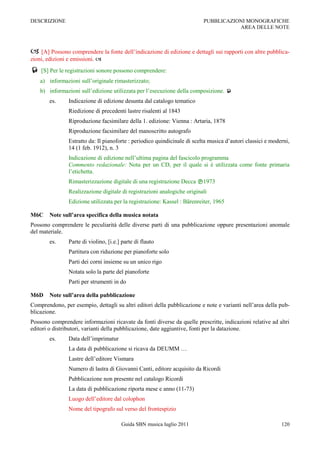 DESCRIZIONE                                                                PUBBLICAZIONI MONOGRAFICHE
                                                                                      AREA DELLE NOTE



 [A] Possono comprendere la fonte dell‟indicazione di edizione e dettagli sui rapporti con altre pubblica-
zioni, edizioni e emissioni. 
 [S] Per le registrazioni sonore possono comprendere:
    a) informazioni sull‟originale rimasterizzato;
    b) informazioni sull‟edizione utilizzata per l‟esecuzione della composizione. 
        es.     Indicazione di edizione desunta dal catalogo tematico
                Riedizione di precedenti lastre risalenti al 1843
                Riproduzione facsimilare della 1. edizione: Vienna : Artaria, 1878
                Riproduzione facsimilare del manoscritto autografo
                Estratto da: Il pianoforte : periodico quindicinale di scelta musica d‟autori classici e moderni,
                14 (1 feb. 1912), n. 3
                Indicazione di edizione nell‟ultima pagina del fascicolo programma
                Commento redazionale: Nota per un CD, per il quale si è utilizzata come fonte primaria
                l‟etichetta.
                Rimasterizzazione digitale di una registrazione Decca 1973
                Realizzazione digitale di registrazioni analogiche originali
                Edizione utilizzata per la registrazione: Kassel : Bärenreiter, 1965

M6C     Note sull’area specifica della musica notata
Possono comprendere le peculiarità delle diverse parti di una pubblicazione oppure presentazioni anomale
del materiale.
        es.     Parte di violino, [i.e.] parte di flauto
                Partitura con riduzione per pianoforte solo
                Parti dei corni insieme su un unico rigo
                Notata solo la parte del pianoforte
                Parti per strumenti in do

M6D     Note sull’area della pubblicazione
Comprendono, per esempio, dettagli su altri editori della pubblicazione e note e varianti nell‟area della pub-
blicazione.
Possono comprendere informazioni ricavate da fonti diverse da quelle prescritte, indicazioni relative ad altri
editori o distributori, varianti della pubblicazione, date aggiuntive, fonti per la datazione.
        es.     Data dell‟imprimatur
                La data di pubblicazione si ricava da DEUMM …
                Lastre dell‟editore Vismara
                Numero di lastra di Giovanni Canti, editore acquisito da Ricordi
                Pubblicazione non presente nel catalogo Ricordi
                La data di pubblicazione riporta mese e anno (11-73)
                Luogo dell‟editore dal colophon
                Nome del tipografo sul verso del frontespizio

                                        Guida SBN musica luglio 2011                                         120
 