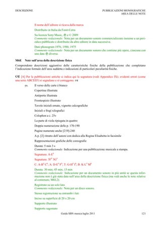 DESCRIZIONE                                                               PUBBLICAZIONI MONOGRAFICHE
                                                                                     AREA DELLE NOTE



               Il nome dell‟editore si ricava dalla marca
               Distribuito in Italia da Fonit-Cetra
               Su licenza Sony Music,  e © 2009
               Commento redazionale: Nota per un documento sonoro commercializzato insieme a un peri-
               odico pubblicato e distribuito da altro editore in data successiva.
               Date phonogram 1976, 1980, 1975
               Commento redazionale: Nota per un documento sonoro che contiene più opere, ciascuna con
               una data  diversa.

M6E    Note sull’area della descrizione fisica
Comprendono descrizioni aggiuntive delle caratteristiche fisiche della pubblicazione che completano
l‟indicazione formale dell‟area suddetta e indicazioni di particolari peculiarità fisiche.

    [A] Per le pubblicazioni antiche si indica qui la segnatura (vedi Appendice IX); evidenti errori (come
una serie ABCEEF) si segnalano e si correggono. 
       es.     Il verso delle carte è bianco
               Copertina illustrata
               Antiporta illustrata
               Frontespizio illustrato
               Tavole iniziali ornate, vignette calcografiche
               Iniziali e fregi xilografici
               Colophon a c. 25v
               La parte di viola ripiegata in quattro
               Doppia numerazione delle p. 170-190
               Pagine numerate anche [219]-240
               A p. [2] ritratto dell‟autore con dedica alla Regina Elisabetta in facsimile
               Rappresentazioni grafiche delle coreografie
               Durata: 5 min 3 s
               Commento redazionale: Indicazione per una pubblicazione musicale a stampa.
               Segnatura: A-E4
               Segnatura: 3F8 3G4
               C: A-B4 C6; A: D-E4 F6; T: G-H4 I6; B: K-L4 M6
               Durata: 30 min; 45 min; 15 min
               Commento redazionale: Indicazione per un documento sonoro in più unità se questa infor-
               mazione non è già stata data nell‟area della descrizione fisica (ma vedi anche le note relative
               al contenuto, M6L2).
               Registrato su un solo lato
               Commento redazionale: Nota per un disco sonoro.
               Stessa registrazione su entrambi i lati
               Inciso su superficie di 20 x 20 cm
               Supporto illustrato
               Supporto sagomato
                                         Guida SBN musica luglio 2011                                     121
 
