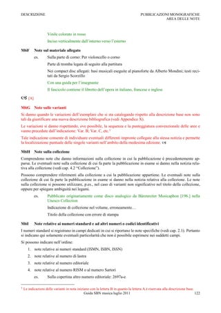 DESCRIZIONE                                                                           PUBBLICAZIONI MONOGRAFICHE
                                                                                                 AREA DELLE NOTE



                    Vinile colorato in rosso
                    Inciso verticalmente dall‟interno verso l‟esterno

M6F        Note sul materiale allegato
           es.      Sulla parte di corno: Per violoncello o corno
                    Parte di tromba legata di seguito alla partitura
                    Nei compact disc allegati: basi musicali eseguite al pianoforte da Alberto Mondini; testi reci-
                    tati da Sergio Scorzillo
                    Con una guida per l‟insegnante
                    Il fascicolo contiene il libretto dell‟opera in italiano, francese e inglese

 [A]
M6G Note sulle varianti
Si danno quando le variazioni dell‟esemplare che si sta catalogando rispetto alla descrizione base non sono
tali da giustificare una nuova descrizione bibliografica (vedi Appendice X).
Le variazioni si danno rispettando, ove possibile, la sequenza e la punteggiatura convenzionale delle aree e
vanno precedute dall‟indicazione: Var. B; Var. C, etc.1
Tale indicazione consente di individuare eventuali differenti impronte collegate alla stessa notizia e permette
la localizzazione puntuale delle singole varianti nell‟ambito della medesima edizione. 

M6H Note sulla collezione
Comprendono note che danno informazioni sulla collezione in cui la pubblicazione è precedentemente ap-
parsa. Le eventuali note sulla collezione di cui fa parte la pubblicazione in esame si danno nella notizia rela-
tiva alla collezione (vedi cap. 4.2 “Collezione”).
Possono comprendere riferimenti alla collezione a cui la pubblicazione appartiene. Le eventuali note sulla
collezione di cui fa parte la pubblicazione in esame si danno nella notizia relativa alla collezione. Le note
sulla collezione si possono utilizzare, p.es., nel caso di varianti non significative nel titolo della collezione,
oppure per spiegare ambiguità nei legami.
           es.      Pubblicato originariamente come disco analogico da Bärenreiter Musicaphon [196.] nella
                    Unesco Collection
                    Indicazione di collezione nel volume, erroneamente…
                    Titolo della collezione con errore di stampa

M6I        Note relative ai numeri standard e ad altri numeri o codici identificativi
I numeri standard si registrano in campi dedicati in cui si riportano le note specifiche (vedi cap. 2.1). Pertanto
si indicano qui solamente eventuali particolarità che non è possibile esprimere nei suddetti campi.
Si possono indicare nell‟ordine:
       1. note relative ai numeri standard (ISMN, ISBN, ISSN)
       2. note relative al numero di lastra
       3. note relative al numero editoriale
       4. note relative al numero RISM o al numero Sartori
           es.      Sulla copertina altro numero editoriale: 2697a-e

1   Le indicazioni delle varianti in nota iniziano con la lettera B in quanto la lettera A è riservata alla descrizione base.
                                               Guida SBN musica luglio 2011                                                   122
 