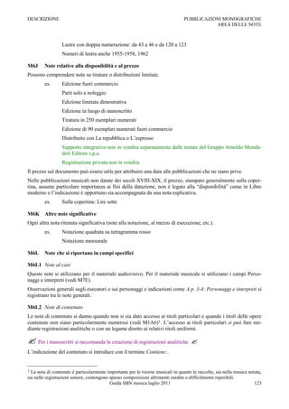 DESCRIZIONE                                                                       PUBBLICAZIONI MONOGRAFICHE
                                                                                             AREA DELLE NOTE



                  Lastre con doppia numerazione: da 43 a 46 e da 120 a 123
                  Numeri di lastra anche 1955-1958, 1962

M6J      Note relative alla disponibilità e al prezzo
Possono comprendere note su tirature o distribuzioni limitate.
         es.      Edizione fuori commercio
                  Parti solo a noleggio
                  Edizione limitata dimostrativa
                  Edizione in luogo di manoscritto
                  Tiratura in 250 esemplari numerati
                  Edizione di 90 esemplari numerati fuori commercio
                  Distribuito con La repubblica o L‟espresso
                  Supporto integrativo non in vendita separatamente dalle testate del Gruppo Arnoldo Monda-
                  dori Editore s.p.a.
                  Registrazione privata non in vendita
Il prezzo sul documento può essere utile per attribuire una data alle pubblicazioni che ne siano prive.
Nelle pubblicazioni musicali non datate dei secoli XVIII-XIX, il prezzo, stampato generalmente sulla coper-
tina, assume particolare importanza ai fini della datazione, non è legato alla “disponibilità” come in Libro
moderno e l‟indicazione è opportuno sia accompagnata da una nota esplicativa.
         es.      Sulla copertina: Lire sette

M6K Altre note significative
Ogni altra nota ritenuta significativa (note alla notazione, al mezzo di esecuzione, etc.).
         es.      Notazione quadrata su tetragramma rosso
                  Notazione mensurale

M6L      Note che si riportano in campi specifici

M6L1 Note al cast
Queste note si utilizzano per il materiale audiovisivo. Per il materiale musicale si utilizzano i campi Perso-
naggi e interpreti (vedi M7E).
Osservazioni generali sugli esecutori o sui personaggi e indicazioni come A p. 3-4: Personaggi e interpreti si
registrano tra le note generali.

M6L2 Note di contenuto
Le note di contenuto si danno quando non si sia dato accesso ai titoli particolari e quando i titoli delle opere
contenute non siano particolarmente numerosi (vedi M1A6)1. L‟accesso ai titoli particolari si può fare me-
diante registrazioni analitiche o con un legame diretto ai relativi titoli uniformi.

 Per i manoscritti si raccomanda la creazione di registrazioni analitiche. 
L‟indicazione del contenuto si introduce con il termine Contiene:.


1 La nota di contenuto è particolarmente importante per le risorse musicali in quanto le raccolte, sia nella musica notata,
sia nelle registrazioni sonore, contengono spesso composizioni altrimenti inedite o difficilmente reperibili.
                                           Guida SBN musica luglio 2011                                                123
 