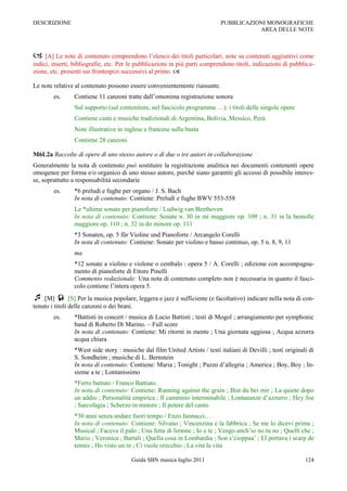 DESCRIZIONE                                                                  PUBBLICAZIONI MONOGRAFICHE
                                                                                        AREA DELLE NOTE



 [A] Le note di contenuto comprendono l‟elenco dei titoli particolari, note su contenuti aggiuntivi come
indici, inserti, bibliografie, etc. Per le pubblicazioni in più parti comprendono titoli, indicazioni di pubblica-
zione, etc. presenti sui frontespizi successivi al primo. 

Le note relative al contenuto possono essere convenientemente riassunte.
        es.      Contiene 11 canzoni tratte dall‟omonima registrazione sonora
                 Sul supporto (sul contenitore, nel fascicolo programma …): i titoli delle singole opere
                 Contiene canti e musiche tradizionali di Argentina, Bolivia, Messico, Perù
                 Note illustrative in inglese e francese sulla busta
                 Contiene 28 canzoni

M6L2a Raccolte di opere di uno stesso autore o di due o tre autori in collaborazione
Generalmente la nota di contenuto può sostituire la registrazione analitica nei documenti contenenti opere
omogenee per forma e/o organico di uno stesso autore, purché siano garantiti gli accessi di possibile interes-
se, soprattutto a responsabilità secondarie
        es.      *6 preludi e fughe per organo / J. S. Bach
                 In nota di contenuto: Contiene: Preludi e fughe BWV 553-558
                 Le *ultime sonate per pianoforte / Ludwig van Beethoven
                 In nota di contenuto: Contiene: Sonate n. 30 in mi maggiore op. 109 ; n. 31 in la bemolle
                 maggiore op. 110 ; n. 32 in do minore op. 111
                 *3 Sonaten, op. 5 für Violine und Pianoforte / Arcangelo Corelli
                 In nota di contenuto: Contiene: Sonate per violino e basso continuo, op. 5 n. 8, 9, 11
                 ma
                 *12 sonate a violino e violone o cembalo : opera 5 / A. Corelli ; edizione con accompagna-
                 mento di pianoforte di Ettore Pinelli
                 Commento redazionale: Una nota di contenuto completo non è necessaria in quanto il fasci-
                 colo contiene l‟intera opera 5.
 [M]  [S] Per la musica popolare, leggera e jazz è sufficiente (e facoltativo) indicare nella nota di con-
tenuto i titoli delle canzoni o dei brani.
        es.      *Battisti in concert / musica di Lucio Battisti ; testi di Mogol ; arrangiamento per symphonic
                 band di Roberto Di Marino. Ŕ Full score
                 In nota di contenuto: Contiene: Mi ritorni in mente ; Una giornata uggiosa ; Acqua azzurra
                 acqua chiara
                 *West side story : musiche dal film United Artists / testi italiani di Devilli ; testi originali di
                 S. Sondheim ; musiche di L. Bernstein
                 In nota di contenuto: Contiene: Maria ; Tonight ; Pazzo d‟allegria ; America ; Boy, Boy ; In-
                 sieme a te ; Lontanissimo
                 *Ferro battuto / Franco Battiato.
                 In nota di contenuto: Contiene: Running against the grain ; Bist du bei mir ; La quiete dopo
                 un addio ; Personalità empirica ; Il cammino interminabile ; Lontananze d‟azzurro ; Hey Joe
                 ; Sarcofagia ; Scherzo in minore ; Il potere del canto
                 *30 anni senza andare fuori tempo / Enzo Jannacci…
                 In nota di contenuto: Contiene: Silvano ; Vincenzina e la fabbrica ; Se me lo dicevi prima ;
                 Musical ; Faceva il palo ; Una fetta di limone ; Io e te ; Vengo anch‟io no tu no ; Quelli che ;
                 Mario ; Veronica ; Bartali ; Quella cosa in Lombardia ; Son s‟cioppaa‟ ; El portava i scarp de
                 tennis ; Ho visto un re ; Ci vuole orecchio ; La vita la vita

                                         Guida SBN musica luglio 2011                                           124
 