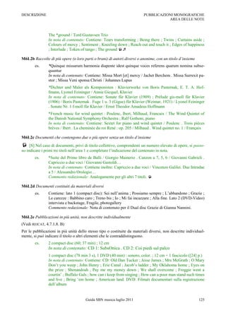 DESCRIZIONE                                                                 PUBBLICAZIONI MONOGRAFICHE
                                                                                       AREA DELLE NOTE



                The *ground / Tord Gustavsen Trio
                In nota di contenuto: Contiene: Tears transforming ; Being there ; Twins ; Curtains aside ;
                Colours of mercy ; Sentiment ; Kneeling down ; Reach out and touch it ; Edges of happiness
                ; Interlude ; Token of tango ; The ground 

M6L2b Raccolte di più opere (o loro parti o brani) di autori diversi o anonime, con un titolo d’insieme
        es.     *Quinque missarum harmonia diapente idest quinque voces referens quarum nomina subse-
                quuntur
                In nota di contenuto: Contiene: Missa Mort [et] mercy / Jachet Berchem . Missa Surrexit pa-
                stor ; Missa Veni sponsa Christi / Johannes Lupus
                *Dichter und Maler als Komponisten : Klavierwerke von Boris Pasternak, E. T. A. Hof-
                fmann, Lyonel Feininger / Annie Gicquel, Klavier
                In nota di contenuto: Contiene: Sonate für Klavier (1909) ; Prélude gis-moll für Klavier
                (1906) / Boris Pasternak . Fuge 1 u. 3 (Gigue) für Klavier (Weimar, 1921) / Lyonel Feininger
                . Sonate Nr. 1 f-moll für Klavier / Ernst Theodor Amadeus Hoffmann
                *French music for wind quintet : Poulenc, Ibert, Milhaud, Francaix / The Wind Quintet of
                the Danish National Symphony Orchestra ; Ralf Gothoni, piano
                In nota di contenuto: Contiene: Sextet for piano and wind quintet / Poulenc . Trois pièces
                brèves / Ibert . La cheminée du roi René : op. 205 / Milhaud . Wind quintet no. 1 / Françaix

M6L2c Documenti che contengono due o più opere senza un titolo d’insieme
 [S] Nel caso di documenti, privi di titolo collettivo, comprendenti un numero elevato di opere, si posso-
no indicare i primi tre titoli nell‟area 1 e completare l‟indicazione del contenuto in nota.
        es.     *Suite del Primo libro de Balli / Giorgio Mainerio . Canzon a 7, 5, 6 / Giovanni Gabrieli .
                Capriccio a due voci / Giovanni Gastoldi…
                In nota di contenuto: Contiene inoltre: Capriccio a due voci / Vincenzo Galilei. Due Intradae
                a 5 / Alessandro Orologio…
                Commento redazionale: Analogamente per gli altri 7 titoli. 

M6L2d Documenti costituiti da materiali diversi
        es.     Contiene: lato 1 (compact disc): Sei nell‟anima ; Possiamo sempre ; L‟abbandono ; Grazie ;
                Le carezze : Babbino caro ; Treno bis ; Io ; Mi fai incazzare ; Alla fine. Lato 2 (DVD-Video)
                intervista e backstage, Fragile, photogallery
                Commento redazionale: Nota di contenuto per il Dual disc Grazie di Gianna Nannini.

M6L2e Pubblicazioni in più unità, non descritte individualmente
(Vedi REICAT, 4.7.1.8. B)
Per le pubblicazioni in più unità dello stesso tipo o costituite da materiali diversi, non descritte individual-
mente, si può indicare il titolo o altri elementi che le contraddistinguono.
        es.     2 compact disc (60; 37 min) ; 12 cm
                In nota di contenuto: CD 1: SubsOnica . CD 2: Coi piedi sul palco
                1 compact disc (78 min 3 s), 1 DVD (40 min) : sonoro, color. ; 12 cm + 1 fascicolo ([24] p.)
                In nota di contenuto: Contiene: CD: Old Dan Tucker ; Jesse James ; Mrs McGrath ; O Mary
                Don‟t you weep ; John Henry ; Erie Canal ; Jacob‟s ladder ; My Oklahoma home ; Eyes on
                the prize ; Shenandoah ; Pay me my money down ; We shall overcome ; Froggie went a
                courtin‟ ; Buffalo Gals ; how can i keep from singing ; How can a poor man stand such times
                and live ; Bring „em home ; American land. DVD: Filmati documentari sulla registrazione
                dell‟album


                                        Guida SBN musica luglio 2011                                        125
 