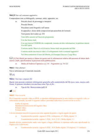 DESCRIZIONE                                                                 PUBBLICAZIONI MONOGRAFICHE
                                                                                       AREA DELLE NOTE



M6L2f Note sul contenuto aggiuntivo
Comprendono note su bibliografie, sommari, indici, appendici, etc.
        es.     Precede elenco di personaggi e interpreti
                Precede libretto
                Precedono cenni biografici sull‟autore
                In appendice: elenco delle composizioni per pianoforte di Cerimele
                Testi poetici dei Lieder a p. 254
                Testi delle canzoni nel fascicolo programma
                Con due bonus track
                Con una traccia CD-ROM che comprende, insieme ad altre informazioni, la partitura interat-
                tiva dell‟opera
                Contiene anche: Muovo le ali di nuovo, bonus track non presente nel film
                Contiene anche una traccia video e il collegamento web a contenuti aggiuntivi
                Nel libro-contenitore il testo del libretto, di Giuseppe Giacosa e Luigi Illica

 [L] Nei libretti per musica si danno tra queste note le informazioni relative alla presenza di lettere dedi-
catorie e balli, specificandone la posizione nella pubblicazione.
        es.     Dedica di Federico Capranica a p. 3-4. - Argomento a p. 5-6 

M6L3 Note abstract
Non si utilizzano per il materiale musicale.

 [E]
M6L4 Note tipo computer file
Queste note possono contenere informazioni generiche sulle caratteristiche del file (p.es. testo, musica codi-
ficata). Si possono introdurre con una frase come Tipo di file:.
        es.     Tipo di file: Musica notata (pdf) 

 [V]
M6L5 Note tecniche
Per il materiale musicale video su DVD, si riportano obbligatoriamente le note relative ai requisiti e alle ca-
ratteristiche tecniche, secondo il seguente ordine e precedute dalla frase Caratteristiche tecniche::
        Codice di regione;
        Standard di trasmissione del segnale video;
        Formati video;
        Formati audio;
I diversi elementi trascritti in questa nota sono separati da punto e virgola seguito da spazio.
        es.     Caratteristiche tecniche: regione 0; PAL; widescreen, 4:3; Dolby digital, 5.1
                Caratteristiche tecniche: regione 2; PAL; 16:9, 2.35:1; Dolby digital, 3.1
Quando diverse caratteristiche audio sono legate a lingue differenti si riportano nella nota specificando la
lingua a cui si riferiscono.
        es.     Caratteristiche tecniche: regione 0; PAL; 16:9; Dolby digital, 2.0 (inglese), 5.1 (italiano)
                                        Guida SBN musica luglio 2011                                           126
 