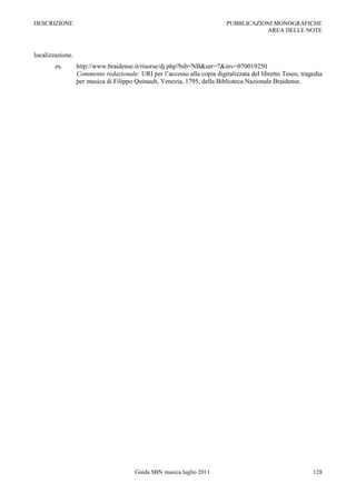 DESCRIZIONE                                                               PUBBLICAZIONI MONOGRAFICHE
                                                                                     AREA DELLE NOTE



localizzazione.
        es.       http://www.braidense.it/risorse/dj.php?bib=NB&ser=7&inv=070019250
                  Commento redazionale: URI per l‟accesso alla copia digitalizzata del libretto Teseo, tragedia
                  per musica di Filippo Quinault, Venezia, 1795, della Biblioteca Nazionale Braidense.




                                        Guida SBN musica luglio 2011                                       128
 