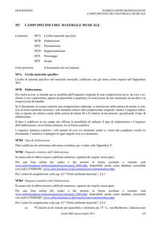 DESCRIZIONE                                                              PUBBLICAZIONI MONOGRAFICHE
                                                               CAMPI SPECIFICI DEL MATERIALE MUSICALE



M7      CAMPI SPECIFICI DEL MATERIALE MUSICALE


Contenuto          M7A    Livello materiale specifico
                   M7B    Elaborazione
                   M7C    Presentazione
                   M7D    Rappresentazione
                   M7E    Personaggi
                   M7F    Incipit

Fonti prescritte          Il documento nel suo insieme.

M7A     Livello materiale specifico
Livello di autorità specifico del materiale musicale, codificato con gli stessi criteri esposti nell‟Appendice
XIV.

M7B     Elaborazione
Per elaborazione si intende qui la modifica dell‟organico originale di una composizione (p.es. da voci e or-
chesta a voci e pianoforte, oppure da pianoforte a quartetto), la trascrizione da uno strumento ad un altro e la
trasposizione di tonalità.
Se il documento in esame contiene una composizione elaborata, si inseriscono nella notizia di natura A rela-
tiva al titolo uniforme musicale i soli elementi relativi alla composizione originale, mentre l‟organico elabo-
rato si riporta nei relativi campi della notizia di natura M o N relativa al documento, specificando il tipo di
elaborazione.
Il dato è suddiviso in tre campi che offrono la possibilità di indicare il tipo di elaborazione e l‟organico
dell‟elaborazione, sia in forma sintetica, sia in forma analitica.
L‟organico sintetico contiene i soli numeri di voci e/o strumenti solisti e i nomi dei complessi vocali e/o
strumentali, l‟analitico il dettaglio di ogni singola voce e/o strumento.

M7B1 Tipo di elaborazione
Dato codificato da selezionare dal menu a tendina, per i codici vedi Appendice V.

M7B2 Organico sintetico dell’elaborazione
Si usano solo le abbreviazioni codificate ammesse, separate da virgola, senza spazi.
Per una lista online dei codici e dei termini in forma accettata e variante vedi
www.urfm.braidense.it/documentazione/strument_2005.php; disponibile anche come database ricercabile
con codici UNIMARC www.urfm.braidense.it/documentazione/searchmedium.php.
Per i criteri di compilazione vedi cap. 4.2 “Titolo uniforme musicale”, 2.4.1.

M7B3 Organico analitico dell’elaborazione
Si usano solo le abbreviazioni codificate ammesse, separate da virgola, senza spazi.
Per una lista online dei codici e dei termini in forma accettata e variante vedi
www.urfm.braidense.it/documentazione/strument_2005.php; disponibile anche come database ricercabile
con codici UNIMARC www.urfm.braidense.it/documentazione/searchmedium.php.
Per i criteri di compilazione vedi cap. 4.2 “Titolo uniforme musicale”, 2.4.2.
        es.        *Concerto in do minore per pianoforte e orchestra op. 37 / L. van Beethoven ; riduzione per
                                          Guida SBN musica luglio 2011                                      129
 