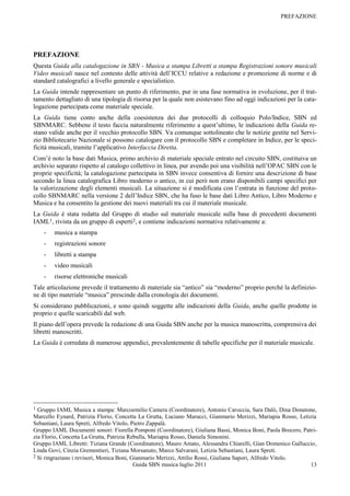 PREFAZIONE




PREFAZIONE
Questa Guida alla catalogazione in SBN - Musica a stampa Libretti a stampa Registrazioni sonore musicali
Video musicali nasce nel contesto delle attività dell‟ICCU relative a redazione e promozione di norme e di
standard catalografici a livello generale e specialistico.
La Guida intende rappresentare un punto di riferimento, pur in una fase normativa in evoluzione, per il trat-
tamento dettagliato di una tipologia di risorsa per la quale non esistevano fino ad oggi indicazioni per la cata-
logazione partecipata come materiale speciale.
La Guida tiene conto anche della coesistenza dei due protocolli di colloquio Polo/Indice, SBN ed
SBNMARC. Sebbene il testo faccia naturalmente riferimento a quest‟ultimo, le indicazioni della Guida re-
stano valide anche per il vecchio protocollo SBN. Va comunque sottolineato che le notizie gestite nel Servi-
zio Bibliotecario Nazionale si possono catalogare con il protocollo SBN e completare in Indice, per le speci-
ficità musicali, tramite l‟applicativo Interfaccia Diretta.
Com‟è noto la base dati Musica, primo archivio di materiale speciale entrato nel circuito SBN, costituiva un
archivio separato rispetto al catalogo collettivo in linea, pur avendo poi una visibilità nell‟OPAC SBN con le
proprie specificità; la catalogazione partecipata in SBN invece consentiva di fornire una descrizione di base
secondo la linea catalografica Libro moderno o antico, in cui però non erano disponibili campi specifici per
la valorizzazione degli elementi musicali. La situazione si è modificata con l‟entrata in funzione del proto-
collo SBNMARC nella versione 2 dell‟Indice SBN, che ha fuso le base dati Libro Antico, Libro Moderno e
Musica e ha consentito la gestione dei nuovi materiali tra cui il materiale musicale.
La Guida è stata redatta dal Gruppo di studio sul materiale musicale sulla base di precedenti documenti
IAML1, rivista da un gruppo di esperti2, e contiene indicazioni normative relativamente a:
    -   musica a stampa
    -   registrazioni sonore
    -   libretti a stampa
    -   video musicali
    -   risorse elettroniche musicali
Tale articolazione prevede il trattamento di materiale sia “antico” sia “moderno” proprio perché la definizio-
ne di tipo materiale “musica” prescinde dalla cronologia dei documenti.
Si considerano pubblicazioni, e sono quindi soggette alle indicazioni della Guida, anche quelle prodotte in
proprio e quelle scaricabili dal web.
Il piano dell‟opera prevede la redazione di una Guida SBN anche per la musica manoscritta, comprensiva dei
libretti manoscritti.
La Guida è corredata di numerose appendici, prevalentemente di tabelle specifiche per il materiale musicale.




1 Gruppo IAML Musica a stampa: Marcoemilio Camera (Coordinatore), Antonio Caroccia, Sara Dalò, Dina Donatone,
Marcello Eynard, Patrizia Florio, Concetta La Grutta, Luciano Marucci, Gianmario Merizzi, Mariapia Rosso, Letizia
Sebastiani, Laura Spreti, Alfredo Vitolo, Pietro Zappalà.
Gruppo IAML Documenti sonori: Fiorella Pomponi (Coordinatore), Giuliana Bassi, Monica Boni, Paola Brocero, Patri-
zia Florio, Concetta La Grutta, Patrizia Rebulla, Mariapia Rosso, Daniela Simonini.
Gruppo IAML Libretti: Tiziana Grande (Coordinatore), Mauro Amato, Alessandra Chiarelli, Gian Domenico Galluccio,
Linda Govi, Cinzia Grementieri, Tiziana Morsanuto, Marco Salvarani, Letizia Sebastiani, Laura Spreti.
2 Si ringraziano i revisori, Monica Boni, Gianmario Merizzi, Attilio Rossi, Giuliana Sapori, Alfredo Vitolo.
                                           Guida SBN musica luglio 2011                                        13
 