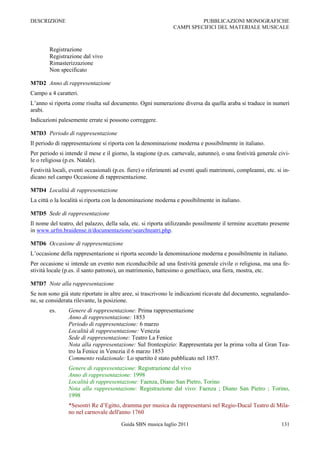 DESCRIZIONE                                                              PUBBLICAZIONI MONOGRAFICHE
                                                               CAMPI SPECIFICI DEL MATERIALE MUSICALE



        Registrazione
        Registrazione dal vivo
        Rimasterizzazione
        Non specificato

M7D2 Anno di rappresentazione
Campo a 4 caratteri.
L‟anno si riporta come risulta sul documento. Ogni numerazione diversa da quella araba si traduce in numeri
arabi.
Indicazioni palesemente errate si possono correggere.

M7D3 Periodo di rappresentazione
Il periodo di rappresentazione si riporta con la denominazione moderna e possibilmente in italiano.
Per periodo si intende il mese e il giorno, la stagione (p.es. carnevale, autunno), o una festività generale civi-
le o religiosa (p.es. Natale).
Festività locali, eventi occasionali (p.es. fiere) o riferimenti ad eventi quali matrimoni, compleanni, etc. si in-
dicano nel campo Occasione di rappresentazione.

M7D4 Località di rappresentazione
La città o la località si riporta con la denominazione moderna e possibilmente in italiano.

M7D5 Sede di rappresentazione
Il nome del teatro, del palazzo, della sala, etc. si riporta utilizzando possilmente il termine accettato presente
in www.urfm.braidense.it/documentazione/searchteatri.php.

M7D6 Occasione di rappresentazione
L‟occasione della rappresentazione si riporta secondo la denominazione moderna e possibilmente in italiano.
Per occasione si intende un evento non riconducibile ad una festività generale civile o religiosa, ma una fe-
stività locale (p.es. il santo patrono), un matrimonio, battesimo o genetliaco, una fiera, mostra, etc.

M7D7 Note alla rappresentazione
Se non sono già state riportate in altre aree, si trascrivono le indicazioni ricavate dal documento, segnalando-
ne, se considerata rilevante, la posizione.
        es.     Genere di rappresentazione: Prima rappresentazione
                Anno di rappresentazione: 1853
                Periodo di rappresentazione: 6 marzo
                Località di rappresentazione: Venezia
                Sede di rappresentazione: Teatro La Fenice
                Nota alla rappresentazione: Sul frontespizio: Rappresentata per la prima volta al Gran Tea-
                tro la Fenice in Venezia il 6 marzo 1853
                Commento redazionale: Lo spartito è stato pubblicato nel 1857.
                Genere di rappresentazione: Registrazione dal vivo
                Anno di rappresentazione: 1998
                Località di rappresentazione: Faenza, Diano San Pietro, Torino
                Nota alla rappresentazione: Registrazione dal vivo: Faenza ; Diano San Pietro ; Torino,
                1998
                *Sesostri Re d‟Egitto, dramma per musica da rappresentarsi nel Regio-Ducal Teatro di Mila-
                no nel carnovale dell'anno 1760

                                        Guida SBN musica luglio 2011                                           131
 