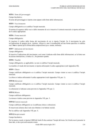 DESCRIZIONE                                                               PUBBLICAZIONI MONOGRAFICHE
                                                                CAMPI SPECIFICI DEL MATERIALE MUSICALE



M7F4 Nome del personaggio
Campo facoltativo.
Il nome del personaggio si riporta come appare sulla fonte delle informazioni.

M7F5 Voce/strumento
Campo obbligatorio se si codifica l‟incipit musicale.
Il termine di organico della voce o dello strumento di cui si trascrive il contesto musicale si riporta utilizzan-
do il codice appropriato.

M7F6 Forma musicale
Campo obbligatorio.
Si inserisce il codice della forma del movimento di cui si riporta l‟incipit. Se il movimento ha solo
un‟indicazione di agogica (p.es. Andante, Allegro) o non è riconducibile ad una forma specifica si codifica
und. Non si riporta qui la forma della composizione (p.es. sonata, sinfonia).

M7F7 Indicazione del movimento
Campo obbligatorio.
Si trascrive l‟indicazione del movimento, così come è indicata sulla fonte delle informazioni; se la fonte non
ha alcuna intitolazione, si indica S.i., fra parentesi quadre.

M7F8 Tonalità
Campo obbligatorio, se applicabile e se non si codifica l‟incipit musicale.
La tonalità o il modo del movimento si riporta utilizzando il codice appropriato (vedi Appendice III).

M7F9 Chiave
Campo codificato obbligatorio se si codifica l‟incipit musicale. Campo vietato se non si codifica l‟incipit
musicale.
La chiave si indica utilizzando il codice appropriato (vedi Appendice VII, par. 1).

M7F10 Alterazioni
Campo codificato obbligatorio se si codifica l‟incipit musicale. Campo vietato se non si codifica l‟incipit
musicale.
Le alterazioni si indicano come previsto in Appendice VII, par. 2.

M7F11 Misura
Campo codificato obbligatorio.
La misura si indica come previsto in Appendice VII, par. 3.

M7F12 Contesto musicale
Campo codificato obbligatorio se si codificano chiave e alterazioni.
Si trascrivono almeno dieci note non ribattute o tre battute iniziali.
Per la codifica vedi Appendice VII, par. 4.

M7F13 Incipit testuale
Campo facoltativo.
Per la musica vocale si riporta il BID del titolo D che contiene l‟incipit del testo. Se il titolo non è presente in
base dati, si deve preventivamente creare.
                                        Guida SBN musica luglio 2011                                            134
 