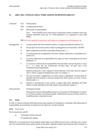 DESCRIZIONE                                                                    PUBBLICAZIONI IN SERIE
                                                AREA DEL TITOLO E DELL‟INDICAZIONE DI RESPONSABILITÀ



S1      AREA DEL TITOLO E DELL’INDICAZIONE DI RESPONSABILITÀ



Contenuto          S1A     Titolo proprio
                   S1B     Complementi del titolo
                   S1C     Indicazioni di responsabilità
                           Nota: I titoli paralleli non si trascrivono in quest‟area, perché si trattano come regi-
                           strazioni autonome (vedi cap. 4.2 “Titolo parallelo”) o si segnalano in nota (vedi
                           S6B2).

                    [A] I titoli paralleli si trascrivono nell‟ordine in cui appaiono sul frontespizio. 
Punteggiatura A.           La prima parola del titolo (articolo escluso), è sempre preceduta da asterisco (*).
                   B.      Per gli spazi da osservare prima e dopo la punteggiatura convenzionale, vedi 0D1.
                   C.      Ogni complemento del titolo è preceduto da due punti ( : ).
                   D.      La prima parola del complemento del titolo ritenuto significativo è preceduta da a-
                           sterisco (*).
                   E.      La prima indicazione di responsabilità che segue un titolo è preceduta da una barra
                           diagonale ( / ).
                   F.      Le successive indicazioni di responsabilità sono precedute ciascuna da punto e virgo-
                           la ( ; ), a meno che non costituiscano un‟unica frase, nel qual caso si usa
                           l‟interpunzione più appropriata.
                           Qualora più persone o enti svolgano la stessa funzione e non siano uniti da congiun-
                           zioni o simili, il segno di interpunzione usato è la virgola (, ).
                   G.      Nel caso di sezioni o supplementi con titoli comuni e dipendenti, ciascuna parte di-
                           pendente del titolo proprio o ciascuna numerazione della sezione, se esiste, è prece-
                           duta da punto (. ).
                   H.      Quando la numerazione di una sezione è seguita dalla parte dipendente del titolo
                           proprio, la parte dipendente del titolo proprio è preceduta da virgola (, ).

Fonti prescritte           Frontespizio/testata
                           Informazioni ricavate dalla pubblicazione ma non presenti sul frontespizio si riporta-
                           no nell‟area racchiuse tra parentesi quadre. Informazioni ricavate da fonti esterne al-
                           la pubblicazione si riportano in nota.

S1A     Titolo
Il titolo è il primo elemento della descrizione anche quando sul frontespizio è preceduto dall‟indicazione di
responsabilità, da un pretitolo, da indicazioni di collezione o da altri elementi.

S1A1 Trascrizione
Per la trascrizione vedi 0F.
        es.        *Antologia classica musicale
                   Il *mandolinista italiano

S1A1.1 In via eccezionale un titolo proprio molto lungo si può abbreviare nel corso o alla fine; non si omet-
tono mai nessuna delle prime quattro parole né dei primi cinquanta caratteri (ad esclusione dell‟eventuale ar-
                                            Guida SBN musica luglio 2011                                         136
 