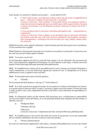 DESCRIZIONE                                                                  PUBBLICAZIONI IN SERIE
                                              AREA DEL TITOLO E DELL‟INDICAZIONE DI RESPONSABILITÀ



ticolo iniziale). Le omissioni si indicano con tre punti ( ... ) (vedi anche S1A10).
        es.      L‟*amico della musica, ossia Repertorio teatrale estratto dai più recenti ed applauditi pezzi
                 nuovi … ridotti per il cembalo solo dal maestro M. J. Leidesdorf
                 Commento redazionale: Titolo completo: L‟amico della musica, ossia repertorio teatrale e-
                 stratto dai più recenti ed applauditi pezzi nuovi delle opere e balli eseguiti in Italia, Germania
                 e Francia a divertimento e uso dei dilettanti ed amatori, ridotti per il cembalo solo da M. J.
                 Leidesdorf.
                 A *new periodical work of vocal music with Italian and English words … and pianoforte ac-
                 companiment …
                 Commento redazionale: Titolo completo: A new periodical work of vocal music with Italian
                 and English words (the only work of the kind ever published in this Kingdom) and piano-
                 forte accompaniment : consisting of the most favourite new songs, ballads, cantatas, duets,
                 trio, canons &.

S1A1.2 Invocazioni, motti, epigrafi, dedicatorie e simili non fanno parte del titolo, perciò non si considerano.
La loro omissione non si segnala.

S1A1.3 Qualora il titolo presenti due parole di cui la prima sia un prefisso, le due parole si trascrivono sem-
pre come una sola ed il trattino quindi si elimina.

S1A2 Frontespizi con più titoli
Se sul frontespizio appaiono più titoli, la scelta del titolo proprio si fa con riferimento alla successione dei
titoli, o alla composizione tipografica del frontespizio. Se i titoli figurano in più lingue, si riporta come titolo
proprio il titolo nella lingua della parte principale della pubblicazione.

S1A3 Se la pubblicazione contiene più di una pubblicazione in serie, ciascuna con il proprio frontespizio e
relativa numerazione, si crea una descrizione separata per ciascuna di esse. Il collegamento tra le diverse
pubblicazioni in serie si segnala in nota (vedi S6C)

S1A4 Il titolo proprio può essere un termine generico.
        es.      *Giornale
Per la creazione del titolo distintivo, vedi cap. 4.2 “Titolo distintivo”.

S1A5 Se il titolo consiste di un gruppo di iniziali o di un acronimo in evidenza sul frontespizio ed è presen-
te su questo anche la forma per esteso, la sigla o l‟acronimo si danno come titolo proprio; la forma per esteso
si tratta, secondo il caso, come complemento del titolo (vedi S1B3) o come indicazione di responsabilità (ve-
di S1C7.2).

S1A6 Se informazioni relative ad altri elementi della descrizione (p.es. un‟indicazione di responsabilità,
una frase che indichi il nome dell‟editore, etc.) sono grammaticalmente parte integrante del titolo proprio, si
riportano come tali.
        es.      *Piedigrotta Bideri
                 *Almanacco Ricordi
                 *EMI music
                 Commento redazionale: Complemento del titolo: notiziario EMI music publishing Italia.

S1A7 Se la pubblicazione in serie non ha altro titolo che il nome di una persona o di un ente responsabile
del suo contenuto intellettuale, tale nome si trascrive come titolo proprio.
        es.      *Premio Valentino Bucchi
Se in tali casi informazioni supplementari sulla natura o contenuto della pubblicazione in serie sono ritenute

                                         Guida SBN musica luglio 2011                                           137
 