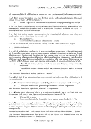 DESCRIZIONE                                                                 PUBBLICAZIONI IN SERIE
                                             AREA DEL TITOLO E DELL‟INDICAZIONE DI RESPONSABILITÀ



utili e sono reperibili nella pubblicazione, si possono dare come complemento del titolo tra parentesi quadre.

S1A8 I titoli alternativi si trattano come parte del titolo proprio. Per l‟eventuale trattamento delle singole
parti del titolo, vedi cap. 4.2 “Titolo alternativo”.
        es.      *Journal d‟Apollon, ou Nouveau journal de chant avec acompagnement de piano ou harpe

S1A9 Se il titolo è costituito da due elementi senza che l‟uno si possa considerare subordinato all‟altro,
questi elementi si trascrivono nell‟ordine in cui si presentano sul frontespizio separati da una virgola (, ) e
costituiscono nel loro insieme il titolo proprio.

S1A10 Se il titolo contiene una data o una numerazione che varia da fascicolo a fascicolo (o da volume a vo-
lume), questa si omette e si sostituisce con tre punti ( ... ).
        es.      *Piedigrotta Curci …
                 Commento redazionale: La data varia da volume a volume.
Se la data (o la numerazione) compare all‟inizio del titolo si omette, senza sostituirla con i tre punti.

S1A11 Sezioni e supplementi

S1A11.1 Se le sezioni di una pubblicazione in serie sono pubblicate separatamente e i loro titoli sono costi-
tuiti da un titolo comune a tutte le sezioni, da un numero di sezione e/o da un titolo particolare che dipende
dal titolo comune, il titolo proprio è costituito dal titolo comune a tutte le sezioni (parte comune del titolo
proprio), seguito o dalla designazione della sezione o dal titolo della sezione o da entrambi (parte dipendente
del titolo proprio), indipendentemente dall‟ordine di presentazione sulla fonte primaria d‟informazione (ma
vedi S1B11 e S1C8). Si danno numeri arabi al posto di altri numerali o di numerali scritti in forma verbale.
        es.      Il *mandolinista italiano : giornale musicale per strumenti a plettro ed a pizzico. Per mando-
                 lini e chitarra
                 Il *mandolinista italiano : giornale musicale per strumenti a plettro ed a pizzico. Per quartet-
                 to
Per il trattamento del titolo della sezione, vedi cap. 4.2 “Sezione”.

S1A11.2 Se il titolo di una sezione non si trova sul frontespizio ma in altra parte della pubblicazione, si dà
tra parentesi quadre.

S1A11.3 Supplementi costituiti da titolo comune e titolo dipendente si descrivono secondo le stesse regole.
        es.      Il *concerto : pubblicazione quindicinale per mandolino e chitarra. Supplemento
Per il trattamento del titolo del supplemento, vedi cap. 4.2 “Supplemento”.

S1A11.4 Numeri o altre informazioni relative ad un‟indicazione cronologica non si trascrivono come parte
dipendente del titolo proprio, ma si riportano nell‟area della numerazione (vedi S3).
        es.      *Nuovo archivio veneto
                 Commento redazionale: Sul frontespizio: Nuovo archivio veneto. Ser. 2 (1891-1900).

S1A11.5 Se una sezione o un supplemento sono pubblicati separatamente ed hanno un titolo particolare i cui
elementi possono essere dissociati dal titolo comune, e quando il titolo specifico nel corso degli anni acquista
un rilievo tipografico maggiore del titolo comune, diventa titolo proprio il titolo particolare della sezione o
del supplemento.
Per quanto riguarda le sezioni, il titolo comune diventa titolo proprio di collezione (vedi cap. 4.2 “Sezione”).
Per il trattamento del titolo particolare della sezione, vedi cap. 4.2 “Sezione”; per il trattamento del titolo par-
ticolare del supplemento, vedi cap. 4.2 “Supplemento”.

                                        Guida SBN musica luglio 2011                                            138
 