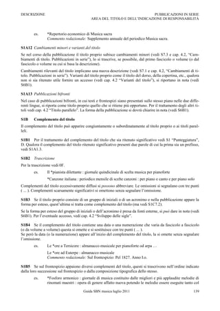 DESCRIZIONE                                                                 PUBBLICAZIONI IN SERIE
                                             AREA DEL TITOLO E DELL‟INDICAZIONE DI RESPONSABILITÀ



        es.      *Repertorio economico di Musica sacra
                 Commento redazionale: Supplemento annuale del periodico Musica sacra.

S1A12 Cambiamenti minori e varianti del titolo
Se nel corso della pubblicazione il titolo proprio subisce cambiamenti minori (vedi S7.3 e cap. 4.2, “Cam-
biamenti di titolo. Pubblicazioni in serie”), lo si trascrive, se possibile, dal primo fascicolo o volume (o dal
fascicolo o volume su cui si basa la descrizione).
Cambiamenti rilevanti del titolo implicano una nuova descrizione (vedi S7.1 e cap. 4.2, “Cambiamenti di ti-
tolo. Pubblicazioni in serie”). Varianti del titolo proprio come il titolo del dorso, della copertina, etc., qualora
non si sia ritenuto utile fornire un accesso (vedi cap. 4.2 “Varianti del titolo”), si riportano in nota (vedi
S6B1).

S1A13 Pubblicazioni bifronti
Nel caso di pubblicazioni bifronti, in cui testi e frontespizi siano presentati sullo stesso piano nelle due diffe-
renti lingue, si riporta come titolo proprio quello che si ritiene più opportuno. Per il trattamento degli altri ti-
toli vedi cap. 4.2 “Titolo parallelo”. La forma della pubblicazione si dovrà chiarire in nota (vedi S6B1).

S1B     Complemento del titolo
Il complemento del titolo può apparire congiuntamente o subordinatamente al titolo proprio o ai titoli paral-
leli.

S1B1 Per il trattamento del complemento del titolo che sia ritenuto significativo vedi S1 “Punteggiatura”,
D. Qualora il complemento del titolo ritenuto significativo presenti due parole di cui la prima sia un prefisso,
vedi S1A1.3.

S1B2 Trascrizione
Per la trascrizione vedi 0F.
        es.      Il *pianista dilettante : giornale quindicinale di scelta musica per pianoforte
                 *Canzone italiana : periodico mensile di scelte canzoni : per piano e canto e per piano solo
Complementi del titolo eccessivamente diffusi si possono abbreviare. Le omissioni si segnalano con tre punti
( ... ). Complementi scarsamente significativi si omettono senza segnalare l‟omissione.

S1B3 Se il titolo proprio consiste di un gruppo di iniziali o di un acronimo e nella pubblicazione appare la
forma per esteso, quest‟ultima si tratta come complemento del titolo (ma vedi S1C7.2).
Se la forma per esteso del gruppo di iniziali o dell‟acronimo è presa da fonti esterne, si può dare in nota (vedi
S6B1). Per l‟eventuale accesso, vedi cap. 4.2 “Sviluppo delle sigle”.

S1B4 Se il complemento del titolo contiene una data o una numerazione che varia da fascicolo a fascicolo
(o da volume a volume) questa si omette e si sostituisce con tre punti ( ... ).
Se però la data (o la numerazione) appare all‟inizio del complemento del titolo, la si omette senza segnalare
l‟omissione.
        es.      Le *ore a Tersicore : almanacco musicale per pianoforte od arpa …
                 Le *ore ad Euterpe : almanacco musicale
                 Commento redazionale: Sul frontespizio: Pel 1827. Anno I.o.

S1B5 Se sul frontespizio appaiono diversi complementi del titolo, questi si trascrivono nell‟ordine indicato
dalla loro successione sul frontespizio o dalla composizione tipografica dello stesso.
        es.      *Fosforo armonico : giornale di musica costituito dalle migliori e più applaudite melodie di
                 rinomati maestri : opera di genere affatto nuova potendo le melodie essere eseguite tanto col

                                        Guida SBN musica luglio 2011                                            139
 
