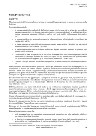 NOTE INTRODUTTIVE
                                                                                                     OGGETTO




NOTE INTRODUTTIVE

OGGETTO
Materiale musicale è l‟insieme delle risorse in cui la musica è l‟oggetto primario in quanto al contenuto e alla
fruizione.
Sono materiale musicale:
      -    la musica notata in forma leggibile dall‟occhio umano o in forma a rilievo ad uso dei non vedenti,
           stampata, manoscritta1 o in formato elettronico (nativo o come riproduzione), in qualsiasi tipo di no-
           tazione (neumatica, mensurale, alfabetica, grafica, etc.) o di codifica (alfanumerica, informatica,
           etc.);
      -    la musica codificata per strumenti meccanici o informatici (p.es. rulli di pianola, cartoni forati per
           carillon, files MIDI);
      -    le risorse elettroniche quali i file che contengono musica notata prodotti e leggibili con software di
           notazione musicale (p.es. Finale o LilyPond);
      -    le registrazioni sonore musicali in forma analogica o digitale (codificata o meno), su qualsiasi sup-
           porto o fruibili a distanza;
      -    i video musicali, cioè le registrazioni di esecuzioni di composizioni musicali e di rappresentazioni di
           opere musicali comunque destinate alla scena (p.es. opere liriche), memorizzate con qualsiasi moda-
           lità tecnica e su qualsiasi supporto (p.es. videocassetta, videodisco, DVD-Video);
      -    i libretti, i testi per musica e le notazioni coreografiche, a stampa, manoscritti o in formato elettroni-
           co.
Sono considerati musica notata anche gli studi e i metodi per strumenti o voci e i testi accompagnati da ac-
cordi (anche se indicati con simboli alfabetici o grafici), mentre non si considerano generalmente materiali
musicali i trattati sulla musica, i saggi musicologici (anche se contenenti esempi musicali) e i moderni pro-
grammi di sala; questo non esclude che composizioni musicali o testi per musica in essi contenuti si possano
catalogare con registrazioni analitiche complete dei dati specifici.
Per i documenti musicali che appartengono a categorie di materiali che, per essere fruiti, necessitano di spe-
cifica apparecchiatura (ad es. file di Finale, videoregistrazioni musicali su DVD, etc.), si applicano le norme
descrittive generali integrate con le indicazioni per i differenti tipi di materiale che sono esplicitate dalle ico-
ne e dal diverso colore.
I libretti per musica sono inclusi nella Guida anche se non costituiscono propriamente materiale speciale, in
quanto la stretta connessione tra parole e musica e i dati di rappresentazione che contengono si devono con-
siderare parte integrante del loro contenuto informativo e devono essere valorizzati nella relativa notizia bio-
bliografica, pena la perdita di informazioni indispensabili alla ricerca.
Queste informazioni sono spesso esplicitate in testi di corredo, come dediche ed elenchi di personaggi, di e-
secutori e di responsabili dell‟allestimento e dei balli.
Pertanto, la catalogazione del libretto per musica richiede una correlazione tra elementi descrittivi e legami
di responsabilità tra l‟opera e la sua rappresentazione.
Rientrano nel tipo materiale Musica tutti i materiali musicali compresi quelli prodotti prima del 1830 in
quanto la musica va considerata unitariamente nel suo complesso.
Bisogna inoltre tenere presente che:
      -    nella stesura del testo per musica intervengono spesso il compositore e a volte anche altri collabora-
           tori o agenti diversi dal librettista;
      -    le diverse forme rappresentate in musica (drammi, oratori, feste d‟armi, balli, azioni drammatiche e
           accademiche, etc.) implicano forme di testi e responsabilità differenti nei livelli e nei ruoli;

1   Il trattamento della musica manoscritta in SBN sarà oggetto di una Guida separata.
                                             Guida SBN musica luglio 2011                                         14
 