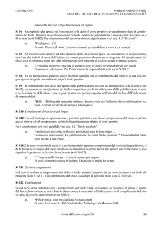 DESCRIZIONE                                                                 PUBBLICAZIONI IN SERIE
                                             AREA DEL TITOLO E DELL‟INDICAZIONE DI RESPONSABILITÀ



                 pianoforte che con l‟arpa, fisarmonica ed organo

S1B6 Un pretitolo che appaia sul frontespizio si dà dopo il titolo proprio o eventualmente dopo il comple-
mento del titolo. Qualora la sua trasposizione richieda modifiche grammaticali o nuoccia alla chiarezza, lo si
dà in nota (vedi S6B2). Per il trattamento del pretitolo ritenuto significativo, vedi cap. 4.2 “Pretitolo”.
        es.      *Piedigrotta 1926
                 In nota: Precede il titolo: Le nostre canzoni per mandolino a musica e a numeri

S1B7 Se informazioni relative ad altri elementi della descrizione (p.es. un‟indicazione di responsabilità,
una frase che indichi il nome dell‟editore, etc.) sono grammaticalmente parte integrante del complemento del
titolo, esse si riportano come tali. Alle informazioni cosi trascritte si possono creare eventuali accessi.
        es.      Il *pianista moderno : raccolta di composizioni originali per pianoforte di vari autori
                 Commento redazionale: Per l‟indicazione di responsabilità vedi anche S1C1.2.

S1B8 Se sul frontespizio appaiono uno o più titoli paralleli, ma il complemento del titolo è in una sola lin-
gua, questo si riporta normalmente dopo il titolo proprio.

S1B9 Il complemento del titolo che appare nella pubblicazione ma non sul frontespizio si dà in nota (vedi
S6B2); ma quando un complemento del titolo è importante per la identificazione della pubblicazione in serie
o per la chiarezza della descrizione si può riportare tra parentesi quadre nell‟area del titolo e dell‟indicazione
di responsabilità.
        es.      *BNI : *Bibliografia nazionale italiana : [nuova serie del Bollettino delle pubblicazioni ita-
                 liane ricevute per diritto di stampa]. Monografie

S1B10 Complementi del titolo in più lingue

S1B10.1 Se sul frontespizio appaiono uno o più titoli paralleli e uno stesso complemento del titolo in più lin-
gue, si riporta solo il complemento del titolo linguisticamente riferito al titolo proprio.
Per i complementi dei titoli paralleli, vedi cap. 4.2 “Titolo parallelo”.
        es.      *Anthologie musicale, ou Recueil périodique pour le forte-piano …
                 Commento redazionale: La pubblicazione ha come titolo parallelo: *Musickalischer Sam-
                 mler für das Forte-Piano.

S1B10.2 Se non vi sono titoli paralleli e sul frontespizio appaiono complementi del titolo in lingue diverse, si
dà la forma nella lingua del titolo proprio o, in mancanza, la prima forma che appare sul frontespizio; si può
segnalare la presenza delle altre forme in nota (vedi S6B2).
        es.      L‟*organo nella liturgia : rivista di musica per organo
                 In nota: Sottotitolo anche in inglese: Magazine of music for organ

S1B11 Sezioni e supplementi
Nel caso di sezione o supplemento che abbia il titolo proprio composto da un titolo comune e un titolo di-
pendente (vedi S1A11.1), il complemento del titolo si dà dopo la parte del titolo a cui si riferisce.

S1B12 Cambiamenti
Se nel corso della pubblicazione il complemento del titolo varia, si trascrive, se possibile, il primo (o quello
del fascicolo o volume su cui si basa la descrizione); i successivi o l‟indicazione che il complemento del tito-
lo varia, si possono dare in nota (vedi S6B2).
        es.      *Polyhymnia : eine musikalische Monatsschrift
                 In nota: Dall‟anno 8. (1832) sottotitolo: Anthologie als Monatsschrift


                                        Guida SBN musica luglio 2011                                          140
 