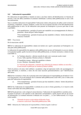 DESCRIZIONE                                                                PUBBLICAZIONI IN SERIE
                                            AREA DEL TITOLO E DELL‟INDICAZIONE DI RESPONSABILITÀ




S1C     Indicazioni di responsabilità
Per indicazione di responsabilità si intende un nome o una frase relativa all‟identificazione e/o funzione di
persona o ente che abbia contribuito al contenuto intellettuale o artistico della pubblicazione in serie o alla
sua realizzazione.
Non si considera indicazione di responsabilità l‟indicazione relativa alla persona che abbia svolto le funzioni
di direttore, compilatore, curatore, fondatore, a meno che non sia ritenuta rilevante ai fini dell‟identificazione
della pubblicazione in serie. Se tali indicazioni sono presenti sul frontespizio si possono però dare in nota
(vedi S6B3).
        es.     Vita mandolinistica : periodico di musica per mandolini con accompagnamento di chitarra o
                pianoforte / diretto dal prof. Sarho Gargano
                *Vita mandolinistica : giornale di musica per due mandolini e chitarra / diretto dal professor
                Francesco Tentarelli

S1C1 Trascrizione
Per la trascrizione vedi 0F.

S1C1.1 Le indicazioni di responsabilità si danno nei termini con i quali si presentano sul frontespizio o in
altra parte della pubblicazione.
Le indicazioni di responsabilità che appaiono nella pubblicazione ma non sul frontespizio si possono riporta-
re tra parentesi quadre; quelle ricavate al di fuori della pubblicazione, se ritenute necessarie, si danno in nota
(vedi S6B3.1).
        es.     La *melopea educativa : edizione mensile di canti, cori e scene per scuole e teatri
                In nota: Sulla copertina: Direttore artistico A. Marinelli
                Il *mandolino romano : album per mandolino e chitarra
                In nota: Direttore: Alessandro Morelli
                Le *souvenir des ménestrels, contenant une collection de romances inédites ou nouvelles …
                le tout recueilli et publiè par un Amateur [Charles Laffillé]
Titoli di cortesia e di onore, titoli nobiliari e accademici, elogi ed espressioni simili, che accompagnano il
nome dell‟autore, si omettono, a meno che non siano necessari grammaticalmente o per l‟identificazione
dell‟autore.

S1C1.2 Se il sostantivo o frase che si presenta unito ad un‟indicazione di responsabilità sta ad indicare il ruo-
lo di una persona o di un ente piuttosto che il contenuto della pubblicazione (vedi S1B7), esso si tratta come
parte dell‟indicazione di responsabilità.
        es.     *Vita mandolinistica : giornale di musica per due mandolini e chitarra / diretto dal professor
                Francesco Tentarelli

S1C1.3 Se l‟indicazione di responsabilità è costituita da un ente in forma gerarchica, la si trascrive nella
forma e nell‟ordine dati nella pubblicazione.

S1C1.4 Se più persone o enti svolgono la stessa funzione, l‟indicazione di responsabilità si considera unica.
Il numero di persone o enti riportati in tale indicazione corrispondono a quelli ritenuti utili per gli accessi
all‟informazione. Le eventuali omissioni si indicano con i tre punti ( ... ) e con l‟abbreviazione et al. tra pa-
rentesi quadre.
        es.     *Giornale di musica vocale italiana di Ricordi e Festa
                Commento redazionale: Data della pubblicazione 1808.

S1C2 Relazione fra l’indicazione di responsabilità e il titolo al quale si riferisce
                                        Guida SBN musica luglio 2011                                          141
 