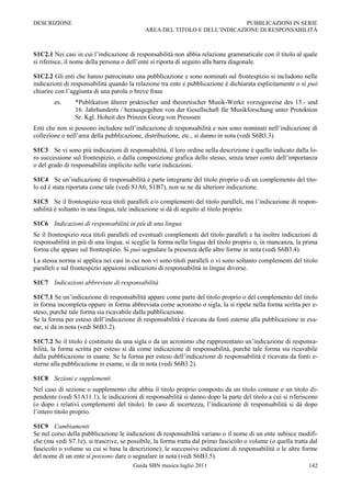 DESCRIZIONE                                                                PUBBLICAZIONI IN SERIE
                                            AREA DEL TITOLO E DELL‟INDICAZIONE DI RESPONSABILITÀ



S1C2.1 Nei casi in cui l‟indicazione di responsabilità non abbia relazione grammaticale con il titolo al quale
si riferisce, il nome della persona o dell‟ente si riporta di seguito alla barra diagonale.

S1C2.2 Gli enti che hanno patrocinato una pubblicazione e sono nominati sul frontespizio si includono nelle
indicazioni di responsabilità quando la relazione tra ente e pubblicazione è dichiarata esplicitamente o si può
chiarire con l‟aggiunta di una parola o breve frase
        es.     *Publikation älterer praktischer und theoretischer Musik-Werke vorzugsweise des 15.- und
                16. Jahrhunderts / herausgegeben von der Gesellschaft für Musikforschung unter Protektion
                Sr. Kgl. Hoheit des Prinzen Georg von Preussen
Enti che non si possono includere nell‟indicazione di responsabilità e non sono nominati nell‟indicazione di
collezione o nell‟area della pubblicazione, distribuzione, etc., si danno in nota (vedi S6B3.3).

S1C3 Se vi sono più indicazioni di responsabilità, il loro ordine nella descrizione è quello indicato dalla lo-
ro successione sul frontespizio, o dalla composizione grafica dello stesso, senza tener conto dell‟importanza
o del grado di responsabilità implicito nelle varie indicazioni.

S1C4 Se un‟indicazione di responsabilità è parte integrante del titolo proprio o di un complemento del tito-
lo ed è stata riportata come tale (vedi S1A6, S1B7), non se ne dà ulteriore indicazione.

S1C5 Se il frontespizio reca titoli paralleli e/o complementi del titolo paralleli, ma l‟indicazione di respon-
sabilità è soltanto in una lingua, tale indicazione si dà di seguito al titolo proprio.

S1C6 Indicazioni di responsabilità in più di una lingua
Se il frontespizio reca titoli paralleli ed eventuali complementi del titolo paralleli e ha inoltre indicazioni di
responsabilità in più di una lingua, si sceglie la forma nella lingua del titolo proprio o, in mancanza, la prima
forma che appare sul frontespizio. Si può segnalare la presenza delle altre forme in nota (vedi S6B3.4).
La stessa norma si applica nei casi in cui non vi sono titoli paralleli o vi sono soltanto complementi del titolo
paralleli e sul frontespizio appaiono indicazioni di responsabilità in lingue diverse.

S1C7 Indicazioni abbreviate di responsabilità

S1C7.1 Se un‟indicazione di responsabilità appare come parte del titolo proprio o del complemento del titolo
in forma incompleta oppure in forma abbreviata come acronimo o sigla, la si ripete nella forma scritta per e-
steso, purché tale forma sia ricavabile dalla pubblicazione.
Se la forma per esteso dell‟indicazione di responsabilità è ricavata da fonti esterne alla pubblicazione in esa-
me, si dà in nota (vedi S6B3.2).

S1C7.2 Se il titolo è costituito da una sigla o da un acronimo che rappresentano un‟indicazione di responsa-
bilità, la forma scritta per esteso si dà come indicazione di responsabilità, purché tale forma sia ricavabile
dalla pubblicazione in esame. Se la forma per esteso dell‟indicazione di responsabilità è ricavata da fonti e-
sterne alla pubblicazione in esame, si dà in nota (vedi S6B3.2).

S1C8 Sezioni e supplementi
Nel caso di sezione o supplemento che abbia il titolo proprio composto da un titolo comune e un titolo di-
pendente (vedi S1A11.1), le indicazioni di responsabilità si danno dopo la parte del titolo a cui si riferiscono
(o dopo i relativi complementi del titolo). In caso di incertezza, l‟indicazione di responsabilità si dà dopo
l‟intero titolo proprio.

S1C9 Cambiamenti
Se nel corso della pubblicazione le indicazioni di responsabilità variano o il nome di un ente subisce modifi-
che (ma vedi S7.1e), si trascrive, se possibile, la forma tratta dal primo fascicolo o volume (o quella tratta dal
fascicolo o volume su cui si basa la descrizione); le successive indicazioni di responsabilità o le altre forme
del nome di un ente si possono dare o segnalare in nota (vedi S6B3.5).
                                        Guida SBN musica luglio 2011                                          142
 