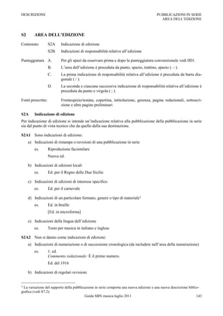 DESCRIZIONE                                                                              PUBBLICAZIONI IN SERIE
                                                                                           AREA DELL‟EDIZIONE



S2       AREA DELL’EDIZIONE

Contenuto           S2A     Indicazione di edizione
                    S2B     Indicazioni di responsabilità relative all‟edizione

Punteggiatura A.            Per gli spazi da osservare prima e dopo la punteggiatura convenzionale vedi 0D1.
                    B.      L‟area dell‟edizione è preceduta da punto, spazio, trattino, spazio (. - ).
                    C.      La prima indicazione di responsabilità relativa all‟edizione è preceduta da barra dia-
                            gonale ( / ).
                    D.      La seconda e ciascuna successiva indicazione di responsabilità relativa all‟edizione è
                            preceduta da punto e virgola ( ; ).

Fonti prescritte:           Frontespizio/testata, copertina, intitolazione, gerenza, pagine redazionali, sottoscri-
                            zione e altre pagine preliminari

S2A      Indicazione di edizione
Per indicazione di edizione si intende un‟indicazione relativa alla pubblicazione della pubblicazione in serie
sia dal punto di vista tecnico che da quello della sua destinazione.

S2A1 Sono indicazioni di edizione:
     a) Indicazioni di ristampa o revisioni di una pubblicazione in serie
         es.        Riproduzione facsimilare
                    Nuova ed.

     b) Indicazioni di edizioni locali
         es.        Ed. per il Regno delle Due Sicilie

     c) Indicazioni di edizioni di interesse specifico
         es.        Ed. per il carnevale

     d) Indicazioni di un particolare formato, genere o tipo di materiale1
         es.        Ed. in braille
                    [Ed. in microforma]

     e) Indicazioni della lingua dell‟edizione
         es.        Testo per musica in italiano e inglese

S2A2 Non si danno come indicazioni di edizione:
     a) Indicazioni di numerazione o di successione cronologica (da includere nell‟area della numerazione)
         es.        1. ed.
                    Commento redazionale: È il primo numero.
                    Ed. del 1916

     b) Indicazioni di regolari revisioni


1 La variazione del supporto della pubblicazione in serie comporta una nuova edizione e una nuova descrizione biblio-
grafica (vedi S7.2).
                                          Guida SBN musica luglio 2011                                             143
 