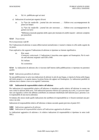 DESCRIZIONE                                                                            PUBBLICAZIONI IN SERIE
                                                                                         AREA DELL‟EDIZIONE



        es.      Ed. riv. pubblicata ogni sei mesi

    c) Indicazioni di sezioni per organici diversi
        es.      La *lyre du vaudeville : journal des airs nouveaux … : Edition avec accompagnement de
                 piano (ou harpe)
                 La *lyre du vaudeville : journal des airs nouveaux … : Edition avec accompagnement de
                 guitare (ou lyre)
                 *Biblioteca musicale popolare delle opere più rinomate di celebri maestri : edizioni complete
                 per pianoforte

S2A3 Trascrizione
Per la trascrizione vedi 0F.
Per l‟indicazione di edizione si usano abbreviazioni normalizzate e i numeri si danno in cifre arabe seguite da
un punto.
Frasi esplicative che seguono l‟indicazione di edizione si riportano se ritenute significative.
        es.      Rist. anast.
                 Commento redazionale: L‟indicazione è trascritta come appare sul frontespizio. Per le noti-
                 zie sull‟edizione originale vedi S3H e S4H.
                 Ed. italiana
                 Ed. economica

S2A4 Le indicazioni di edizione che si ricavano dall‟interno della pubblicazione si riportano tra parentesi
quadre.

S2A5 Indicazione parallela di edizione
Se una pubblicazione in serie reca indicazioni di edizioni in più di una lingua, si riporta la forma nella lingua
del titolo proprio o, se questa manca, la prima forma che appare sul frontespizio. Le indicazioni parallele di
edizione non si danno e non se ne segnala l‟omissione.

S2B     Indicazioni di responsabilità relative all’edizione
Per indicazioni di responsabilità relative all‟edizione si intendono quelle relative all‟edizione in esame ma
non a tutte le edizioni della serie. Tali indicazioni possono riferirsi sia a persone sia a enti, e si possono ripor-
tare con riguardo a coloro che abbiano contribuito al contenuto intellettuale dell‟edizione (p.es. persona o en-
te responsabile di una nuova edizione).
Si trattano allo stesso modo quelle indicazioni che sarebbero di responsabilità se vi fossero nominati una per-
sona o un ente.
Indicazioni di responsabilità relative all‟edizione si danno secondo quanto previsto al punto S1C.

S2B1 Indicazione aggiuntiva di edizione
S2B2 Indicazioni di responsabilità relative all’indicazione aggiuntiva di edizione
Le indicazioni aggiuntive di edizione e le relative indicazioni di responsabilità si riportano in nota (vedi
S6C).




                                         Guida SBN musica luglio 2011                                            144
 